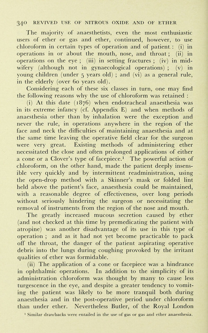 The majority of anaesthetists, even the most enthusiastic users of ether or gas and ether, continued, however, to use chloroform in certain types of operation and of patient : (i) in operations in or about the mouth, nose, and throat ; (ii.) in operations on the eye ; (hi) in setting fractures ; (iv) in mid- wifery (although not in gynaecological operations) ; (v) in young children (under 5 years old) ; and (vi) as a general rule, in the elderly (over 60 years old). Considering each of these six classes in turn, one may find the following reasons why the use of chloroform was retained : (i) At this date (1876) when endotracheal anaesthesia was in its extreme infancy (cf. Appendix E) and when methods of anaesthesia other than by inhalation were the exception and never the rule, in operations anywhere in the region of the face and neck the difficulties of maintaining anaesthesia and at the same time leaving the operative field clear for the surgeon were very great. Existing methods of administering ether necessitated the close and often prolonged applications of either a cone or a Clover's type of facepiece.1 The powerful action of chloroform, on the other hand, made the patient deeply insens- ible very quickly and by intermittent readministration, using the open-drop method with a Skinner's mask or folded lint held above the patient's face, anaesthesia could be maintained, with a reasonable degree of effectiveness, over long periods without seriously hindering the surgeon or necessitating the removal of instruments from the region of the nose and mouth. The greatly increased mucous secretion caused by ether (and not checked at this time by premedicating the patient with atropine) was another disadvantage of its use in this type of operation ; and as it had not yet become practicable to pack off the throat, the danger of the patient aspirating operative debris into the lungs during coughing provoked by the irritant qualities of ether was formidable. (ii) The application of a cone or facepiece was a hindrance in ophthalmic operations. In addition to the simplicity of its administration chloroform was thought by many to cause less turgescence in the eye, and despite a greater tendency to vomit- ing the patient was likely to be more tranquil both during anaesthesia and in the post-operative period under chloroform than under ether. Nevertheless Butler, of the Royal London 1 Similar drawbacks were entailed in the use of gas or gas and ether anaesthesia.