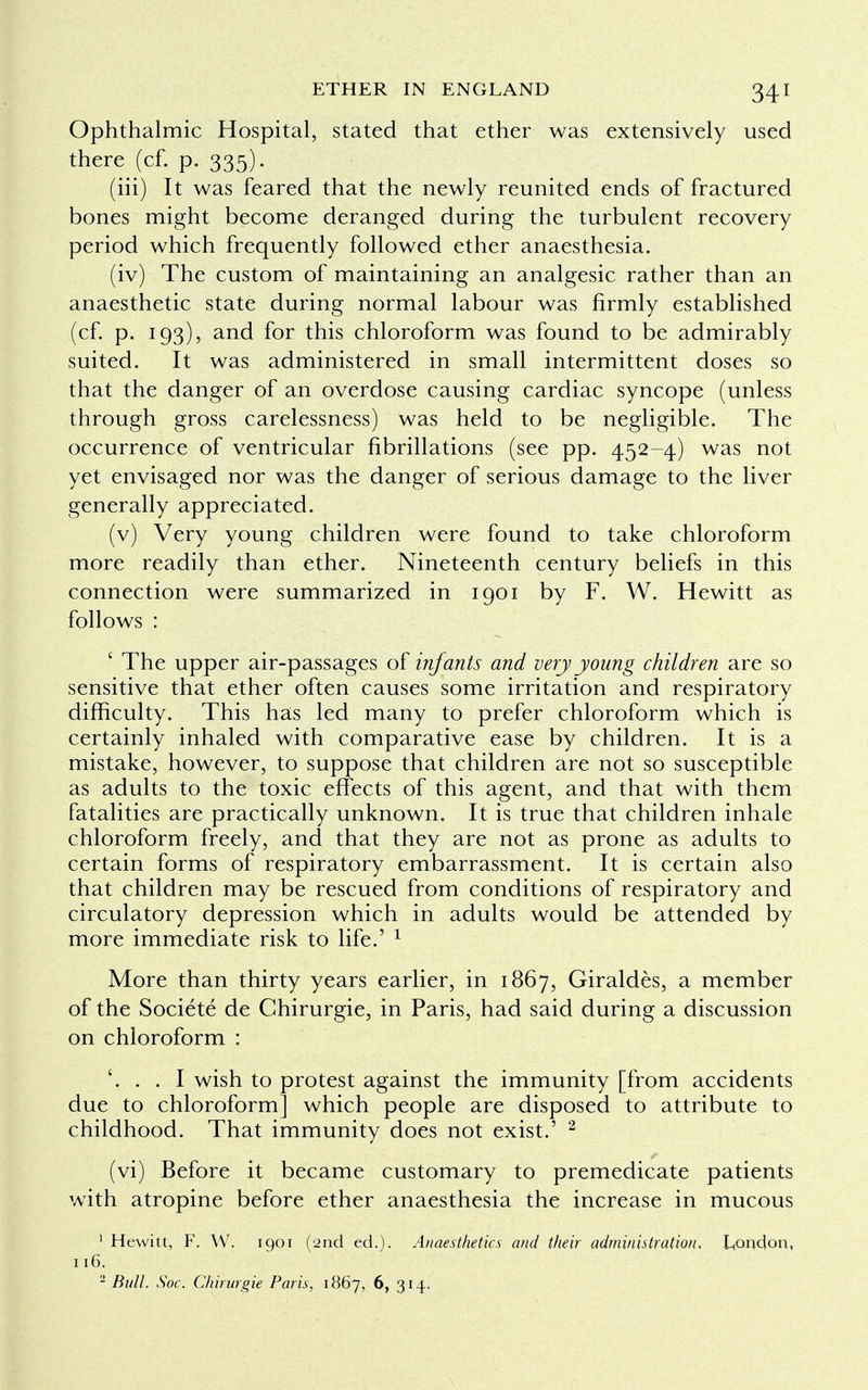 Ophthalmic Hospital, stated that ether was extensively used there (cf. p. 335). (iii) It was feared that the newly reunited ends of fractured bones might become deranged during the turbulent recovery period which frequently followed ether anaesthesia. (iv) The custom of maintaining an analgesic rather than an anaesthetic state during normal labour was firmly established (cf. p. 193), and for this chloroform was found to be admirably suited. It was administered in small intermittent doses so that the danger of an overdose causing cardiac syncope (unless through gross carelessness) was held to be negligible. The occurrence of ventricular fibrillations (see pp. 452-4) was not yet envisaged nor was the danger of serious damage to the liver generally appreciated. (v) Very young children were found to take chloroform more readily than ether. Nineteenth century beliefs in this connection were summarized in 1901 by F. W. Hewitt as follows : ' The upper air-passages of infants and very young children are so sensitive that ether often causes some irritation and respiratory difficulty. This has led many to prefer chloroform which is certainly inhaled with comparative ease by children. It is a mistake, however, to suppose that children are not so susceptible as adults to the toxic effects of this agent, and that with them fatalities are practically unknown. It is true that children inhale chloroform freely, and that they are not as prone as adults to certain forms of respiratory embarrassment. It is certain also that children may be rescued from conditions of respiratory and circulatory depression which in adults would be attended by more immediate risk to life.' 1 More than thirty years earlier, in 1867, Giraldes, a member of the Societe de Chirurgie, in Paris, had said during a discussion on chloroform : '. . . I wish to protest against the immunity [from accidents due to chloroform] which people are disposed to attribute to childhood. That immunity does not exist.' 2 (vi) Before it became customary to premedicate patients with atropine before ether anaesthesia the increase in mucous 1 Hewitt, F. W. 1901 (2nd ed.). Anaesthetics and their administration. London, 116. 2 Bull. Soc. Chirurgie Paris, 1867, 6, 314.