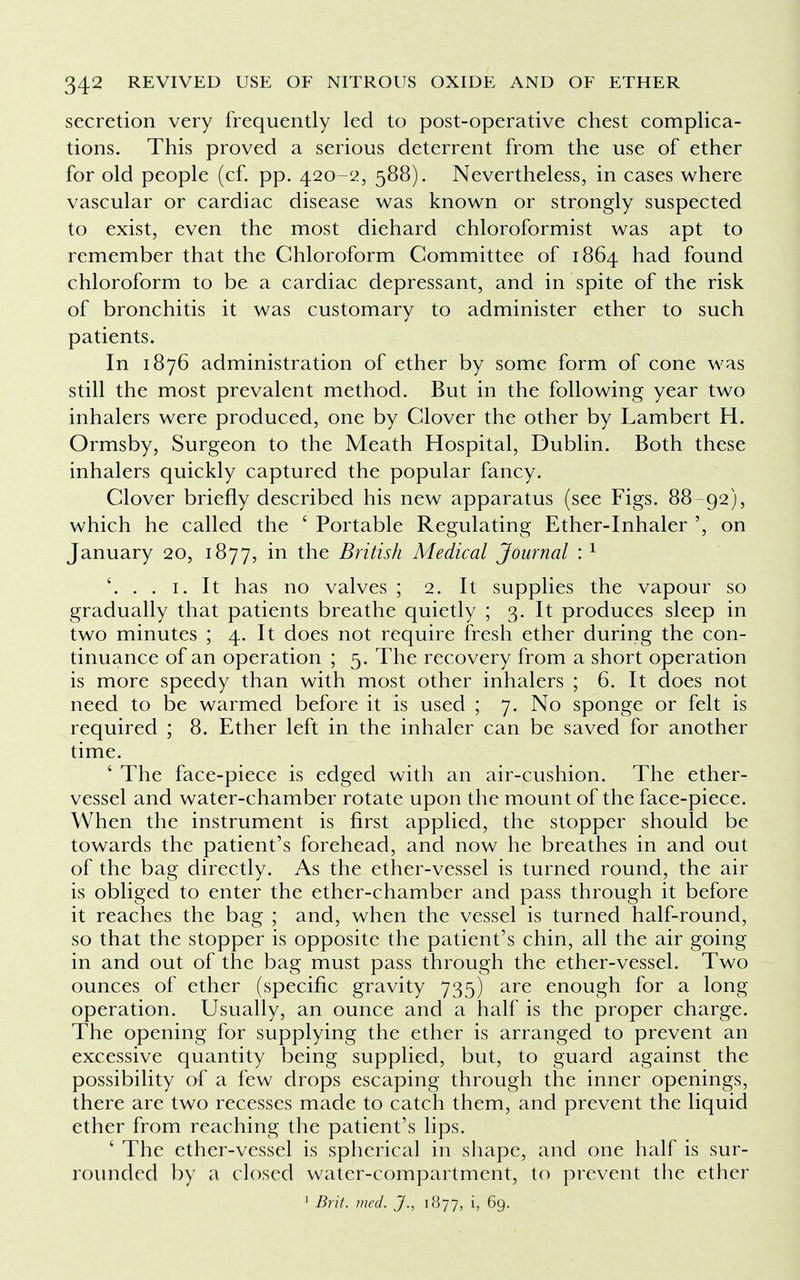 secretion very frequently led to post-operative chest complica- tions. This proved a serious deterrent from the use of ether for old people (cf. pp. 420-2, 588). Nevertheless, in cases where vascular or cardiac disease was known or strongly suspected to exist, even the most diehard chloroformist was apt to remember that the Chloroform Committee of 1864 had found chloroform to be a cardiac depressant, and in spite of the risk of bronchitis it was customary to administer ether to such patients. In 1876 administration of ether by some form of cone was still the most prevalent method. But in the following year two inhalers were produced, one by Clover the other by Lambert H. Ormsby, Surgeon to the Meath Hospital, Dublin. Both these inhalers quickly captured the popular fancy. Clover briefly described his new apparatus (see Figs. 88-92), which he called the ' Portable Regulating Ether-Inhaler ', on January 20, 1877, in the British Medical Journal :1 '. . . 1. It has no valves ; 2. It supplies the vapour so gradually that patients breathe quietly ; 3. It produces sleep in two minutes ; 4. It does not require fresh ether during the con- tinuance of an operation ; 5. The recovery from a short operation is more speedy than with most other inhalers ; 6. It does not need to be warmed before it is used ; 7. No sponge or felt is required ; 8. Ether left in the inhaler can be saved for another time. ' The face-piece is edged with an air-cushion. The ether- vessel and water-chamber rotate upon the mount of the face-piece. When the instrument is first applied, the stopper should be towards the patient's forehead, and now he breathes in and out of the bag directly. As the ether-vessel is turned round, the air is obliged to enter the ether-chamber and pass through it before it reaches the bag ; and, when the vessel is turned half-round, so that the stopper is opposite the patient's chin, all the air going in and out of the bag must pass through the ether-vessel. Two ounces of ether (specific gravity 735) are enough for a long operation. Usually, an ounce and a half is the proper charge. The opening for supplying the ether is arranged to prevent an excessive quantity being supplied, but, to guard against the possibility of a few drops escaping through the inner openings, there are two recesses made to catch them, and prevent the liquid ether from reaching the patient's lips. ' The ether-vessel is spherical in shape, and one half is sur- rounded by a closed water-compartment, to prevent the ether