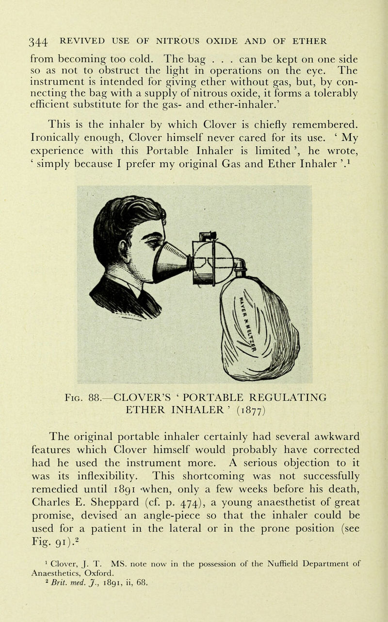 from becoming too cold. The bag . . . can be kept on one side so as not to obstruct the light in operations on the eye. The instrument is intended for giving ether without gas, but, by con- necting the bag with a supply of nitrous oxide, it forms a tolerably efficient substitute for the gas- and ether-inhaler.' This is the inhaler by which Glover is chiefly remembered. Ironically enough, Clover himself never cared for its use. ■ My experience with this Portable Inhaler is limited he wrote, £ simply because I prefer my original Gas and Ether Inhaler \1 The original portable inhaler certainly had several awkward features which Clover himself would probably have corrected had he used the instrument more. A serious objection to it was its inflexibility. This shortcoming was not successfully remedied until 1891 'when, only a few weeks before his death, Charles E. Sheppard (cf. p. 474), a young anaesthetist of great promise, devised an angle-piece so that the inhaler could be used for a patient in the lateral or in the prone position (see Fig. 88.—CLOVER'S ' PORTABLE REGULATING ETHER INHALER' (1877) Fig. 91).2 1 Clover, J. T. MS. note now in the possession of the Nuffield Department of Anaesthetics, Oxford. 2 Brit. med. J., 1891, ii, 68.