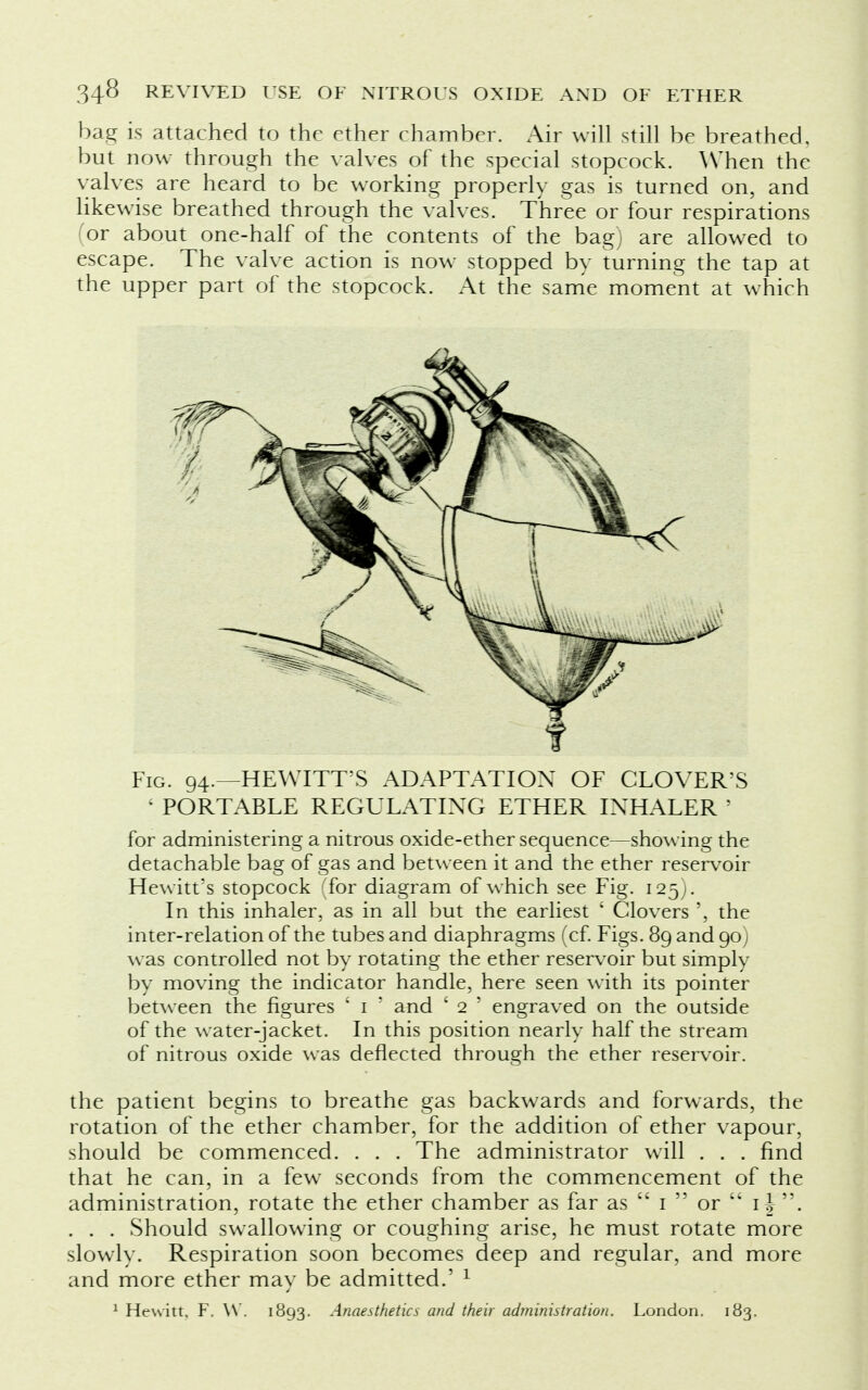 bag is attached to the ether chamber. Air will still be breathed, but now through the valves of the special stopcock. When the valves are heard to be working properly gas is turned on, and likewise breathed through the valves. Three or four respirations or about one-half of the contents of the bag, are allowed to escape. The valve action is now stopped by turning the tap at the upper part of the stopcock. At the same moment at which Fig. 94.—HEWITT'S ADAPTATION OF CLOVER'S ' PORTABLE REGULATING ETHER INHALER ' for administering a nitrous oxide-ether sequence—showing the detachable bag of gas and between it and the ether reservoir Hewitt's stopcock (for diagram of which see Fig. 125). In this inhaler, as in all but the earliest ' Clovers ', the inter-relation of the tubes and diaphragms (cf. Figs. 89 and 90; was controlled not by rotating the ether reservoir but simply by moving the indicator handle, here seen with its pointer between the figures ' 1 ' and £ 2 ' engraved on the outside of the water-jacket. In this position nearly half the stream of nitrous oxide was deflected through the ether reservoir. the patient begins to breathe gas backwards and forwards, the rotation of the ether chamber, for the addition of ether vapour, should be commenced. . . . The administrator will . . . find that he can, in a few seconds from the commencement of the administration, rotate the ether chamber as far as  1  or  if . . . . Should swallowing or coughing arise, he must rotate more slowly. Respiration soon becomes deep and regular, and more and more ether may be admitted.' 1