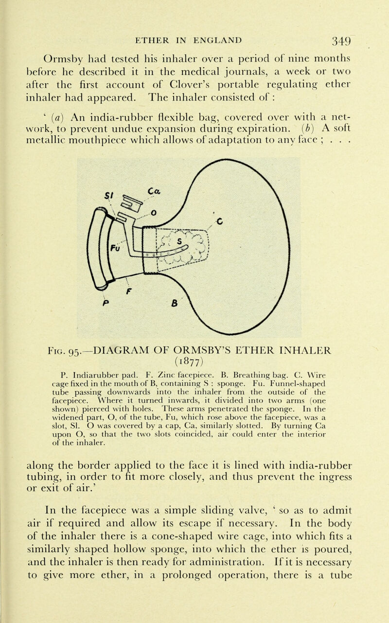 Ormsby had tested his inhaler over a period of nine months before he described it in the medical journals, a week or two after the first account of Clover's portable regulating ether inhaler had appeared. The inhaler consisted of : ' (a) An india-rubber flexible bag, covered over with a net- work, to prevent undue expansion during expiration, (b) A soft metallic mouthpiece which allows of adaptation to any face ; . . . Fig. 95.—DIAGRAM OF ORMSBY'S ETHER INHALER (1877) P. Indiarubber pad. F. Zinc facepiece. B. Breathing bag. C. Wire cage fixed in the mouth of B, containing S : sponge. Fu. Funnel-shaped tube passing downwards into the inhaler from the outside of the facepiece. Where it turned inwards, it divided into two arms (one shown) pierced with holes. These arms penetrated the sponge. In the widened part, O, of the tube, Fu, which rose above the facepiece, was a slot, SI. O was covered by a cap, Ca, similarly slotted. By turning Ca upon O, so that the two slots coincided, air could enter the interior of the inhaler. along the border applied to the face it is lined with india-rubber- tubing, in order to fit more closely, and thus prevent the ingress or exit of air.' In the facepiece was a simple sliding valve, ' so as to admit air if required and allow its escape if necessary. In the body of the inhaler there is a cone-shaped wire cage, into which fits a similarly shaped hollow sponge, into which the ether is poured, and the inhaler is then ready for administration. If it is necessary to give more ether, in a prolonged operation, there is a tube