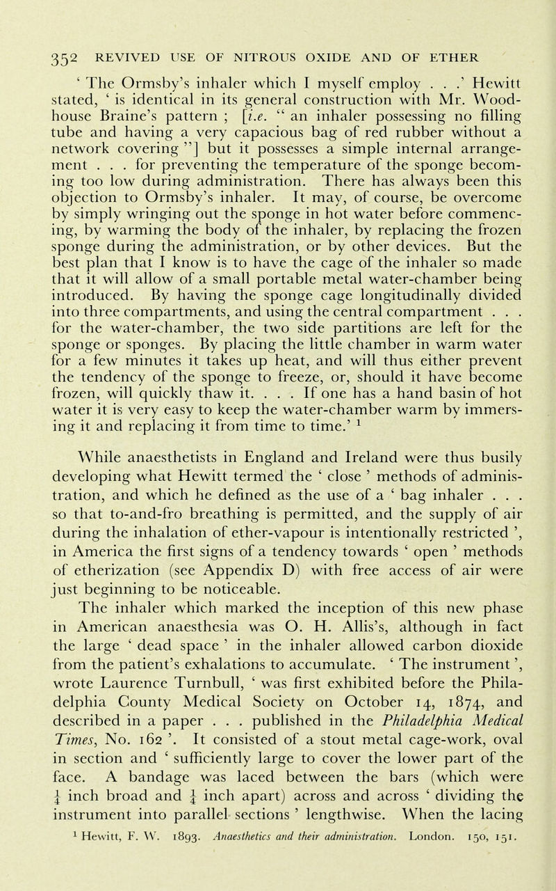 ' The Ormsby's inhaler which I myself employ . . .' Hewitt stated, ' is identical in its general construction with Mr. Wood- house Braine's pattern ; [i.e.  an inhaler possessing no filling tube and having a very capacious bag of red rubber without a network covering ] but it possesses a simple internal arrange- ment . . . for preventing the temperature of the sponge becom- ing too low during administration. There has always been this objection to Ormsby's inhaler. It may, of course, be overcome by simply wringing out the sponge in hot water before commenc- ing, by warming the body of the inhaler, by replacing the frozen sponge during the administration, or by other devices. But the best plan that I know is to have the cage of the inhaler so made that it will allow of a small portable metal water-chamber being introduced. By having the sponge cage longitudinally divided into three compartments, and using the central compartment . . . for the water-chamber, the two side partitions are left for the sponge or sponges. By placing the little chamber in warm water for a few minutes it takes up heat, and will thus either prevent the tendency of the sponge to freeze, or, should it have become frozen, will quickly thaw it. . . . If one has a hand basin of hot water it is very easy to keep the water-chamber warm by immers- ing it and replacing it from time to time.' 1 While anaesthetists in England and Ireland were thus busily developing what Hewitt termed the ' close ' methods of adminis- tration, and which he defined as the use of a ' bag inhaler . . . so that to-and-fro breathing is permitted, and the supply of air during the inhalation of ether-vapour is intentionally restricted ', in America the first signs of a tendency towards ' open ' methods of etherization (see Appendix D) with free access of air were just beginning to be noticeable. The inhaler which marked the inception of this new phase in American anaesthesia was O. H. Allis's, although in fact the large ' dead space ' in the inhaler allowed carbon dioxide from the patient's exhalations to accumulate. ' The instrument', wrote Laurence Turnbull, ' was first exhibited before the Phila- delphia County Medical Society on October 14, 1874, and described in a paper . . . published in the Philadelphia Medical Times, No. 162 '. It consisted of a stout metal cage-work, oval in section and ' sufficiently large to cover the lower part of the face. A bandage was laced between the bars (which were \ inch broad and \ inch apart) across and across ' dividing the instrument into parallel sections ' lengthwise. When the lacing