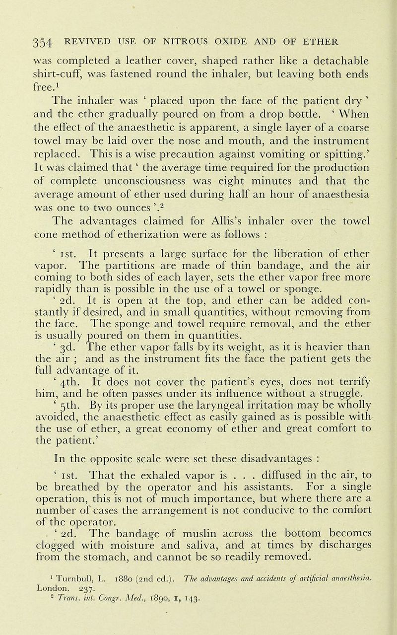 was completed a leather cover, shaped rather like a detachable shirt-cuff, was fastened round the inhaler, but leaving both ends free.1 The inhaler was ' placed upon the face of the patient dry ' and the ether gradually poured on from a drop bottle. ' When the effect of the anaesthetic is apparent, a single layer of a coarse towel may be laid over the nose and mouth, and the instrument replaced. This is a wise precaution against vomiting or spitting.' It was claimed that' the average time required for the production of complete unconsciousness was eight minutes and that the average amount of ether used during half an hour of anaesthesia was one to two ounces \2 The advantages claimed for Allis's inhaler over the towel cone method of etherization were as follows : ' ist. It presents a large surface for the liberation of ether vapor. The partitions are made of thin bandage, and the air coming to both sides of each layer, sets the ether vapor free more rapidly than is possible in the use of a towel or sponge. ' 2d. It is open at the top, and ether can be added con- stantly if desired, and in small quantities, without removing from the face. The sponge and towel require removal, and the ether is usually poured on them in quantities. ' 3d. The ether vapor falls by its weight, as it is heavier than the air ; and as the instrument fits the face the patient gets the full advantage of it. £ 4th. It does not cover the patient's eyes, does not terrify him, and he often passes under its influence without a struggle. ' 5th. By its proper use the laryngeal irritation may be wholly avoided, the anaesthetic effect as easily gained as is possible with the use of ether, a great economy of ether and great comfort to the patient.' In the opposite scale were set these disadvantages : ' 1 st. That the exhaled vapor is . . . diffused in the air, to be breathed by the operator and his assistants. For a single operation, this is not of much importance, but where there are a number of cases the arrangement is not conducive to the comfort of the operator. ' 2d. The bandage of muslin across the bottom becomes clogged with moisture and saliva, and at times by discharges from the stomach, and cannot be so readily removed. 1 Turnbull, L. 1880 (2nd ed.). The advantages and accidents of artificial anaesthesia. London. 237. 2 Trans, int. Congr. Med., 1890, 1, 143.