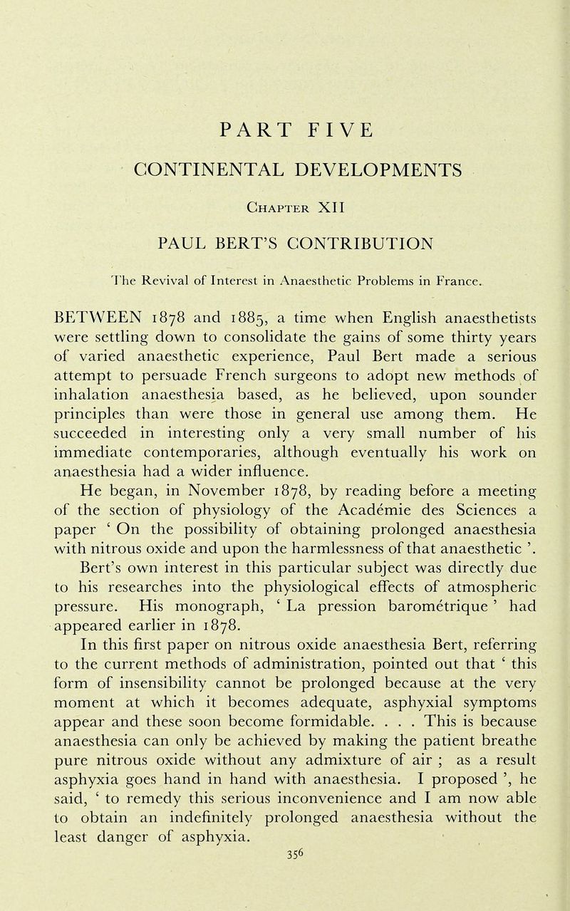 PART FIVE CONTINENTAL DEVELOPMENTS Chapter XII PAUL BERT'S CONTRIBUTION The Revival of Interest in Anaesthetic Problems in France. BETWEEN 1878 and 1885, a time when English anaesthetists were settling down to consolidate the gains of some thirty years of varied anaesthetic experience, Paul Bert made a serious attempt to persuade French surgeons to adopt new methods of inhalation anaesthesia based, as he believed, upon sounder principles than were those in general use among them. He succeeded in interesting only a very small number of his immediate contemporaries, although eventually his work on anaesthesia had a wider influence. He began, in November 1878, by reading before a meeting of the section of physiology of the Academie des Sciences a paper ' On the possibility of obtaining prolonged anaesthesia with nitrous oxide and upon the harmlessness of that anaesthetic '. Bert's own interest in this particular subject was directly due to his researches into the physiological effects of atmospheric pressure. His monograph, ' La pression barometrique ' had appeared earlier in 1878. In this first paper on nitrous oxide anaesthesia Bert, referring to the current methods of administration, pointed out that 6 this form of insensibility cannot be prolonged because at the very moment at which it becomes adequate, asphyxial symptoms appear and these soon become formidable. . . . This is because anaesthesia can only be achieved by making the patient breathe pure nitrous oxide without any admixture of air ; as a result asphyxia goes hand in hand with anaesthesia. I proposed ', he said, ' to remedy this serious inconvenience and I am now able to obtain an indefinitely prolonged anaesthesia without the least danger of asphyxia.