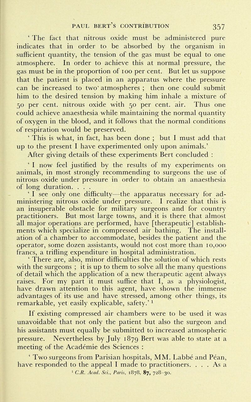 ' The fact that nitrous oxide must be administered pure indicates that in order to be absorbed by the organism in sufficient quantity, the tension of the gas must be equal to one atmosphere. In order to achieve this at normal pressure, the gas must be in the proportion of 100 per cent. But let us suppose that the patient is placed in an apparatus where the pressure can be increased to two* atmospheres ; then one could submit him to the desired tension by making him inhale a mixture of 50 per cent, nitrous oxide with 50 per cent. air. Thus one could achieve anaesthesia while maintaining the normal quantity of oxygen in the blood, and it follows that the normal conditions of respiration would be preserved. ' This is what, in fact, has been done ; but I must add that up to the present I have experimented only upon animals.' After giving details of these experiments Bert concluded : ' I now feel justified by the results of my experiments on animals, in most strongly recommending to surgeons the use of nitrous oxide under pressure in order to obtain an anaesthesia of long duration. . . . ' I see only one difficulty—the apparatus necessary for ad- ministering nitrous oxide under pressure. I realize that this is an insuperable obstacle for military surgeons and for country practitioners. But most large towns, and it is there that almost all major operations are performed, have [therapeutic] establish- ments which specialize in compressed air bathing. The install- ation of a chamber to accommodate, besides the patient and the operator, some dozen assistants, would not cost more than 10,000 francs, a trifling expenditure in hospital administration. ' There are, also, minor difficulties the solution of which rests with the surgeons ; it is up to them to solve all the many questions of detail which the application of a new therapeutic agent always raises. For my part it must suffice that I, as a physiologist, have drawn attention to this agent, have shown the immense advantages of its use and have stressed, among other things, its remarkable, yet easily explicable, safety.'1 If existing compressed air chambers were to be used it was unavoidable that not only the patient but also the surgeon and his assistants must equally be submitted to increased atmospheric pressure. Nevertheless by July 1879 Bert was able to state at a meeting of the Academie des Sciences : ' Two surgeons from Parisian hospitals, MM. Labbe and Pean, have responded to the appeal I made to practitioners. ... As a 1 C.R. Acad. ScL, Paris, 1878, 87, 728-30.