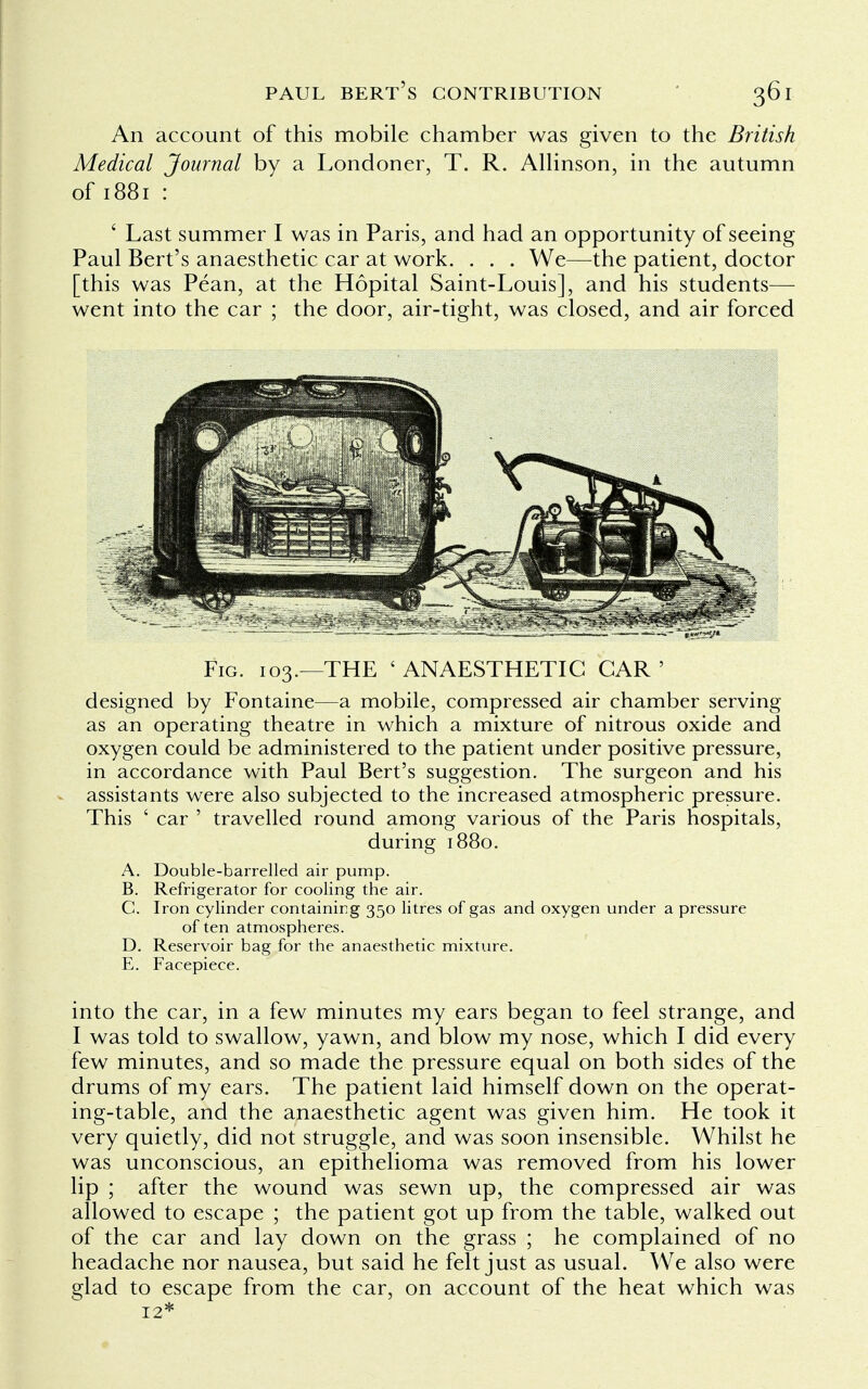 An account of this mobile chamber was given to the British Medical Journal by a Londoner, T. R. Allinson, in the autumn of 1881 : ' Last summer I was in Paris, and had an opportunity of seeing Paul Bert's anaesthetic car at work. . . . We—the patient, doctor [this was Pean, at the Hopital Saint-Louis], and his students— went into the car ; the door, air-tight, was closed, and air forced Fig. 103.—THE 'ANAESTHETIC GAR' designed by Fontaine—a mobile, compressed air chamber serving as an operating theatre in which a mixture of nitrous oxide and oxygen could be administered to the patient under positive pressure, in accordance with Paul Bert's suggestion. The surgeon and his assistants were also subjected to the increased atmospheric pressure. This ' car ' travelled round among various of the Paris hospitals, during 1880. A. Double-barrelled air pump. B. Refrigerator for cooling the air. C. Iron cylinder containing 350 litres of gas and oxygen under a pressure often atmospheres. D. Reservoir bag for the anaesthetic mixture. E. Facepiece. into the car, in a few minutes my ears began to feel strange, and I was told to swallow, yawn, and blow my nose, which I did every few minutes, and so made the pressure equal on both sides of the drums of my ears. The patient laid himself down on the operat- ing-table, and the anaesthetic agent was given him. He took it very quietly, did not struggle, and was soon insensible. Whilst he was unconscious, an epithelioma was removed from his lower lip ; after the wound was sewn up, the compressed air was allowed to escape ; the patient got up from the table, walked out of the car and lay down on the grass ; he complained of no headache nor nausea, but said he felt just as usual. We also were glad to escape from the car, on account of the heat which was 12*