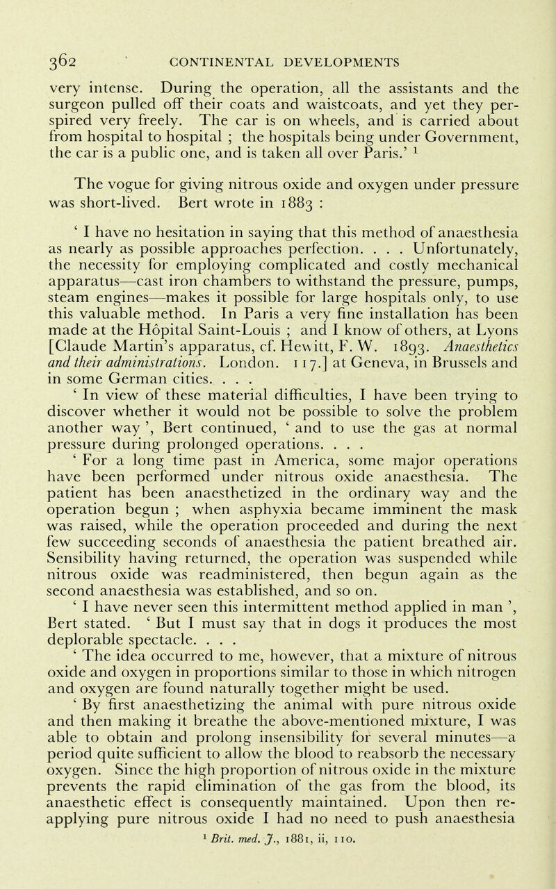 very intense. During the operation, all the assistants and the surgeon pulled off their coats and waistcoats, and yet they per- spired very freely. The car is on wheels, and is carried about from hospital to hospital ; the hospitals being under Government, the car is a public one, and is taken all over Paris.' 1 The vogue for giving nitrous oxide and oxygen under pressure was short-lived. Bert wrote in 1883 : I have no hesitation in saying that this method of anaesthesia as nearly as possible approaches perfection. . . . Unfortunately, the necessity for employing complicated and costly mechanical apparatus—cast iron chambers to withstand the pressure, pumps, steam engines—makes it possible for large hospitals only, to use this valuable method. In Paris a very fine installation has been made at the Hopital Saint-Louis ; and I know of others, at Lyons [Claude Martin's apparatus, cf. Hewitt, F. W. 1893. Anaesthetics and their administrations. London. 117.] at Geneva, in Brussels and in some German cities. . . . ' In view of these material difficulties, I have been trying to discover whether it would not be possible to solve the problem another way ', Bert continued, ' and to use the gas at normal pressure during prolonged operations. . . . ' For a long time past in America, some major operations have been performed under nitrous oxide anaesthesia. The patient has been anaesthetized in the ordinary way and the operation begun ; when asphyxia became imminent the mask was raised, while the operation proceeded and during the next few succeeding seconds of anaesthesia the patient breathed air. Sensibility having returned, the operation was suspended while nitrous oxide was readministered, then begun again as the second anaesthesia was established, and so on. ' I have never seen this intermittent method applied in man ', Bert stated. 6 But I must say that in dogs it produces the most deplorable spectacle. . . . ' The idea occurred to me, however, that a mixture of nitrous oxide and oxygen in proportions similar to those in which nitrogen and oxygen are found naturally together might be used. ' By first anaesthetizing the animal with pure nitrous oxide and then making it breathe the above-mentioned mixture, I was able to obtain and prolong insensibility for several minutes—a period quite sufficient to allow the blood to reabsorb the necessary oxygen. Since the high proportion of nitrous oxide in the mixture prevents the rapid elimination of the gas from the blood, its anaesthetic effect is consequently maintained. Upon then re- applying pure nitrous oxide I had no need to push anaesthesia 1 Brit. med. J., 1881, ii, no.