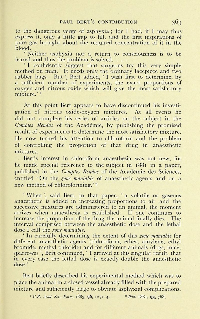 to the dangerous verge of asphyxia ; for I had, if I may thus express it, only a little gap to fill, and the first inspirations of pure gas brought about the required concentration of it in the blood. £ Neither asphyxia nor a return to consciousness is to be feared and thus the problem is solved. . . . ' I confidently suggest that surgeons try this very simple method on man. It needs only the ordinary facepiece and two rubber bags. But ', Bert added, ' I wish first to determine, by a sufficient number of experiments, the exact proportions of oxygen and nitrous oxide which will give the most satisfactory mixture.' 1 At this point Bert appears to have discontinued his investi- gation of nitrous oxide-oxygen mixtures. At all events he did not complete his series of articles on the subject in the Comptes Rendus of the Academie, by publishing the promised results of experiments to determine the most satisfactory mixture. He now turned his attention to chloroform and the problem of controlling the proportion of that drug in anaesthetic mixtures. Bert's interest in chloroform anaesthesia was not new, for he made special reference to the subject in 1881 in a paper, published in the Comptes Rendus of the Academie des Sciences, entitled ' On the zone maniable of anaesthetic agents and on a new method of chloroforming.' 2 ' When ', said Bert, in that paper, ' a volatile or gaseous anaesthetic is added in increasing proportions to air and the successive mixtures are administered to an animal, the moment arrives when anaesthesia is established. If one continues to increase the proportion of the drug the animal finally dies. The interval comprised between the anaesthetic dose and the lethal dose I call the zone maniable. ' In carefully determining the extent of this zone maniable for different anaesthetic agents (chloroform, ether, amylene, ethyl bromide, methyl chloride) and for different animals (dogs, mice, sparrows) ', Bert continued, ' I arrived at this singular result, that in every case the lethal dose is exactly double the anaesthetic dose.' Bert briefly described his experimental method which was to place the animal in a closed vessel already filled with the prepared mixture and sufficiently large to obviate asphyxial complications,