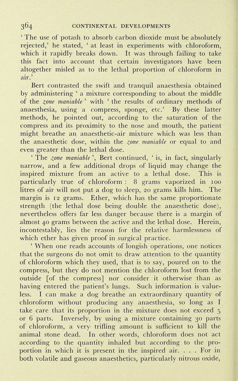 ' The use of potash to absorb carbon dioxide must be absolutely rejected,' he stated, ' at least in experiments with chloroform, which it rapidly breaks down. It was through failing to take this fact into account that certain investigators have been altogether misled as to the lethal proportion of chloroform in air.' Bert contrasted the swift and tranquil anaesthesia obtained by administering ' a mixture corresponding to about the middle of the zone maniable ' with ' the results of ordinary methods of anaesthesia, using a compress, sponge, etc' By these latter methods, he pointed out, according to the saturation of the compress and its proximity to the nose and mouth, the patient might breathe an anaesthetic-air mixture which was less than the anaesthetic dose, within the zone maniable or equal to and even greater than the lethal dose. ' The zone maniable ', Bert continued, ' is, in fact, singularly narrow, and a few additional drops of liquid may change the inspired mixture from an active to a lethal dose. This is particularly true of chloroform : 8 grams vaporized in 100 litres of air will not put a dog to sleep, 20 grams kills him. The margin is 12 grams. Ether, which has the same proportionate strength (the lethal dose being double the anaesthetic dose), nevertheless offers far less danger because there is a margin of almost 40 grams between the active and the lethal dose. Herein, incontestably, lies the reason for the relative harmlessness of which ether has given proof in surgical practice. ' When one reads accounts of longish operations, one notices that the surgeons do not omit to draw attention to the quantity of chloroform which they used, that is to say, poured on to the compress, but they do not mention the chloroform lost from the outside [of the compress] nor consider it otherwise than as having entered the patient's lungs. Such information is value- less. I can make a dog breathe an extraordinary quantity of chloroform without producing any anaesthesia, so long as I take care that its proportion in the mixture does not exceed 5 or 6 parts. Inversely, by using a mixture containing 30 parts of chloroform, a very trifling amount is sufficient to kill the animal stone dead. In other words, chloroform does not act according to the quantity inhaled but according to the pro- portion in which it is present in the inspired air. . . . For in both volatile and gaseous anaesthetics, particularly nitrous oxide,