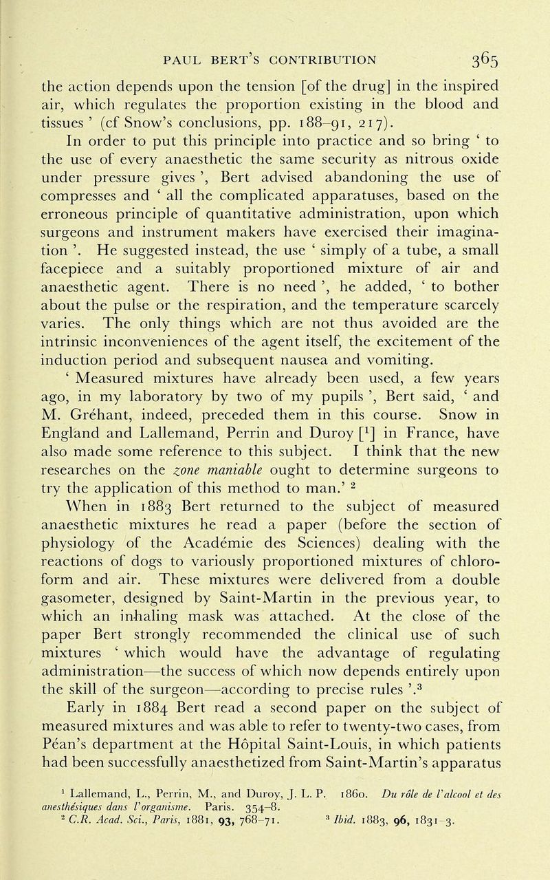 the action depends upon the tension [of the drug] in the inspired air, which regulates the proportion existing in the blood and tissues' (cf Snow's conclusions, pp. 188-91, 217). In order to put this principle into practice and so bring ' to the use of every anaesthetic the same security as nitrous oxide under pressure gives ', Bert advised abandoning the use of compresses and ' all the complicated apparatuses, based on the erroneous principle of quantitative administration, upon which surgeons and instrument makers have exercised their imagina- tion '. He suggested instead, the use ' simply of a tube, a small facepiece and a suitably proportioned mixture of air and anaesthetic agent. There is no need ', he added, ' to bother about the pulse or the respiration, and the temperature scarcely varies. The only things which are not thus avoided are the intrinsic inconveniences of the agent itself, the excitement of the induction period and subsequent nausea and vomiting. ' Measured mixtures have already been used, a few years ago, in my laboratory by two of my pupils ', Bert said, ' and M. Grehant, indeed, preceded them in this course. Snow in England and Lallemand, Perrin and Duroy [x] in France, have also made some reference to this subject. I think that the new researches on the zone maniable ought to determine surgeons to try the application of this method to man.' 2 When in 1883 Bert returned to the subject of measured anaesthetic mixtures he read a paper (before the section of physiology of the Academie des Sciences) dealing with the reactions of dogs to variously proportioned mixtures of chloro- form and air. These mixtures were delivered from a double gasometer, designed by Saint-Martin in the previous year, to which an inhaling mask was attached. At the close of the paper Bert strongly recommended the clinical use of such mixtures ' which would have the advantage of regulating administration—the success of which now depends entirely upon the skill of the surgeon—according to precise rules '.3 Early in 1884 Bert read a second paper on the subject of measured mixtures and was able to refer to twenty-two cases, from Pean's department at the Hopital Saint-Louis, in which patients had been successfully anaesthetized from Saint-Martin's apparatus 1 Lallemand, L., Perrin, M., and Duroy, J. L. P. i860. Du role de Valcool et des anesthe'siques dans Vorganisme. Paris. 354-8. 2 C.R. Acad. Sci.,'Paris, 1881, 93, 768-71. 3 Ibid. 1883, 9^, 1831-3.