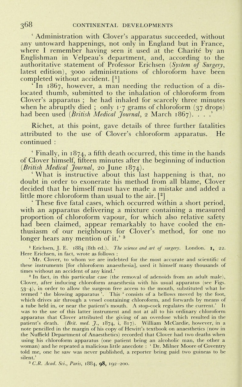 ' Administration with Clover's apparatus succeeded, without any untoward happenings, not only in England but in France, where I remember having seen it used at the Charite by an Englishman in Velpeau's department, and, according to the authoritative statement of Professor Erichsen (System of Surgery, latest edition), 3000 administrations of chloroform have been completed without accident. [x] ' In 1867, however, a man needing the reduction of a dis- located thumb, submitted to the inhalation of chloroform from Clover's apparatus ; he had inhaled for scarcely three minutes when he abruptly died ; only 1-7 grams of chloroform (37 drops) had been used (British Medical Journal, 2 March 1867). . . .' Richet, at this point, gave details of three further fatalities attributed to the use of Clover's chloroform apparatus. He continued : ' Finally, in 1874, a fifth death occurred, this time in the hands of Clover himself, fifteen minutes after the beginning of induction (British Medical Journal, 20 June 1874). ' What is instructive about this last happening is that, no doubt in order to exonerate his method from all blame, Clover decided that he himself must have made a mistake and added a little more chloroform than usual to the air. [2] ' These five fatal cases, which occurred within a short period, with an apparatus delivering a mixture containing a measured proportion of chloroform vapour, for which also relative safety had been claimed, appear remarkably to have cooled the en- thusiasm of our neighbours for Clover's method, for one no longer hears any mention of it.' 3 1 Erichsen, J. E. 1884 (8th ed.). The science and art of surgery. London. I, 22. Here Erichsen, in fact, wrote as follows : ' Mr. Clover, to whom we are indebted for the most accurate and scientific of these instruments [for chloroform anaesthesia], used it himself many thousands of times without an accident of any kind.' 2 In fact, in this particular case (the removal of adenoids from an adult male), Clover, after inducing chloroform anaesthesia with his usual apparatus (see Figs. 53-4), in order to allow the surgeon free access to the mouth, substituted what he termed ' the blowing apparatus '. This ' consists of a bellows moved by the foot, which drives air through a vessel containing chloroform, and forwards by means of a tube held in, or near the patient's mouth. A stop-cock regulates the current.' It was to the use of this latter instrument and not at all to his ordinary chloroform apparatus that Clover attributed the giving of an overdose which resulted in the patient's death. (Brit. med. J., 1874, h William McCardie, however, in a note pencilled in the margin of his copy of Hewitt's textbook on anaesthetics (now in the Nuffield Department of Anaesthetics) recorded that Clover had two deaths when using his chloroform apparatus (one patient being an alcoholic man, the other a woman) and he repeated a malicious little anecdote : ' Dr. Milner Moore of Coventry told me, one he saw was never published, a reporter being paid two guineas to be silent.'