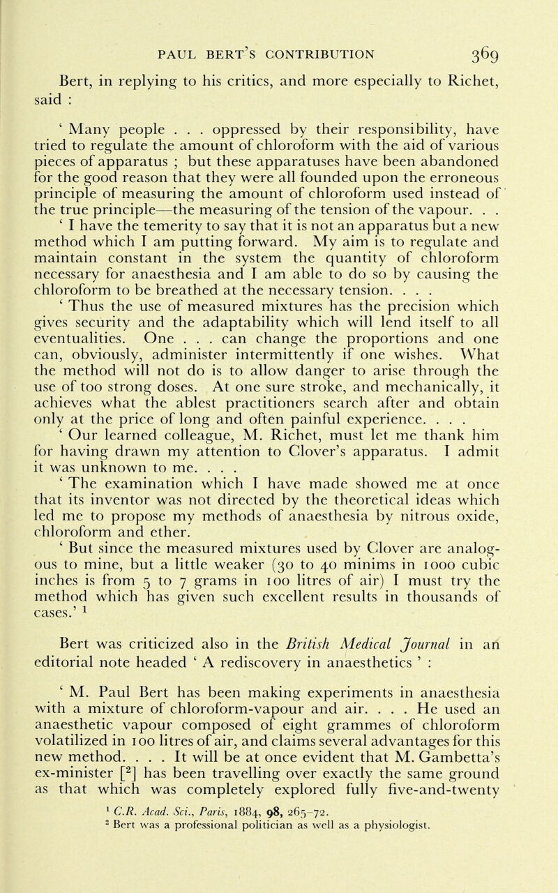 Bert, in replying to his critics, and more especially to Richet, said : ' Many people . . . oppressed by their responsibility, have tried to regulate the amount of chloroform with the aid of various pieces of apparatus ; but these apparatuses have been abandoned for the good reason that they were all founded upon the erroneous principle of measuring the amount of chloroform used instead of the true principle—the measuring of the tension of the vapour. . . ' I have the temerity to say that it is not an apparatus but a new method which I am putting forward. My aim is to regulate and maintain constant in the system the quantity of chloroform necessary for anaesthesia and I am able to do so by causing the chloroform to be breathed at the necessary tension. . . . ' Thus the use of measured mixtures has the precision which gives security and the adaptability which will lend itself to all eventualities. One . . . can change the proportions and one can, obviously, administer intermittently if one wishes. What the method will not do is to allow danger to arise through the use of too strong doses. At one sure stroke, and mechanically, it achieves what the ablest practitioners search after and obtain only at the price of long and often painful experience. . . . ' Our learned colleague, M. Richet, must let me thank him for having drawn my attention to Clover's apparatus. I admit it was unknown to me. . . . ' The examination which I have made showed me at once that its inventor was not directed by the theoretical ideas which led me to propose my methods of anaesthesia by nitrous oxide, chloroform and ether. ' But since the measured mixtures used by Clover are analog- ous to mine, but a little weaker (30 to 40 minims in 1000 cubic inches is from 5 to 7 grams in 100 litres of air) I must try the method which has given such excellent results in thousands of cases.' 1 Bert was criticized also in the British Medical Journal in an editorial note headed ' A rediscovery in anaesthetics ' : ' M. Paul Bert has been making experiments in anaesthesia with a mixture of chloroform-vapour and air. . . . He used an anaesthetic vapour composed of eight grammes of chloroform volatilized in 100 litres of air, and claims several advantages for this new method. ... It will be at once evident that M. Gambetta's ex-minister [2] has been travelling over exactly the same ground as that which was completely explored fully five-and-twenty 1 C.R. Acad. Sci., Paris, 1884, 98, 265-72. 2 Bert was a professional politician as well as a physiologist.