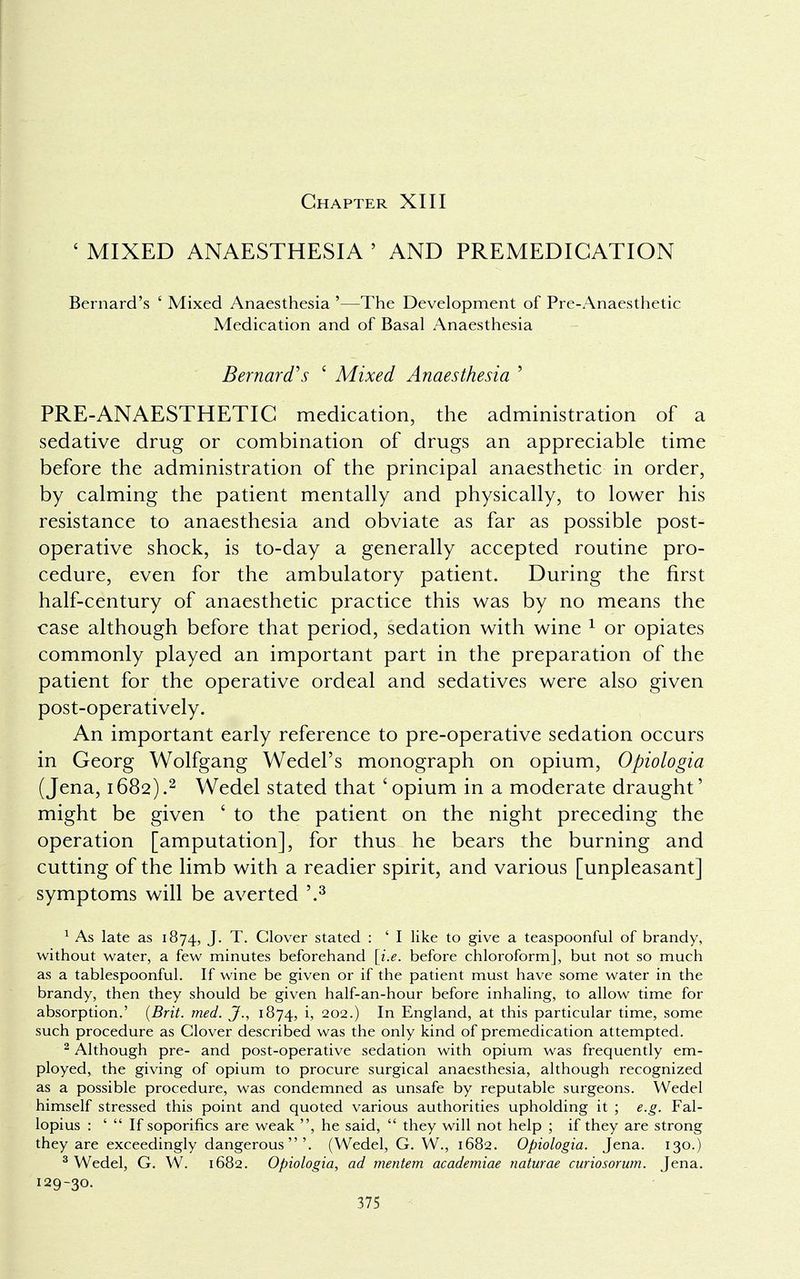 Chapter XIII ' MIXED ANAESTHESIA ' AND PREMEDICATION Bernard's ' Mixed Anaesthesia '—The Development of Pre-Anaesthetic Medication and of Basal Anaesthesia Bernard's ' Mixed Anaesthesia ' PRE-ANAESTHETIC medication, the administration of a sedative drug or combination of drugs an appreciable time before the administration of the principal anaesthetic in order, by calming the patient mentally and physically, to lower his resistance to anaesthesia and obviate as far as possible post- operative shock, is to-day a generally accepted routine pro- cedure, even for the ambulatory patient. During the first half-century of anaesthetic practice this was by no means the case although before that period, sedation with wine 1 or opiates commonly played an important part in the preparation of the patient for the operative ordeal and sedatives were also given post-operatively. An important early reference to pre-operative sedation occurs in Georg Wolfgang Wedel's monograph on opium, Opiologia (Jena, 1682).2 Wedel stated that 'opium in a moderate draught' might be given ' to the patient on the night preceding the operation [amputation], for thus he bears the burning and cutting of the limb with a readier spirit, and various [unpleasant] symptoms will be averted '.3 1 As late as 1874, J. T. Clover stated : ' I like to give a teaspoonful of brandy, without water, a few minutes beforehand [i.e. before chloroform], but not so much as a tablespoonful. If wine be given or if the patient must have some water in the brandy, then they should be given half-an-hour before inhaling, to allow time for absorption.' {Brit. med. J., 1874, i, 202.) In England, at this particular time, some such procedure as Clover described was the only kind of premedication attempted. 2 Although pre- and post-operative sedation with opium was frequently em- ployed, the giving of opium to procure surgical anaesthesia, although recognized as a possible procedure, was condemned as unsafe by reputable surgeons. Wedel himself stressed this point and quoted various authorities upholding it ; e.g. Fal- lopius : '  If soporifics are weak , he said,  they will not help ; if they are strong they are exceedingly dangerous'. (Wedel, G. W, 1682. Opiologia. Jena. 130.) 3 Wedel, G. W. 1682. Opiologia, ad mentem academiae naturae curiosorum. Jena. 129-30.