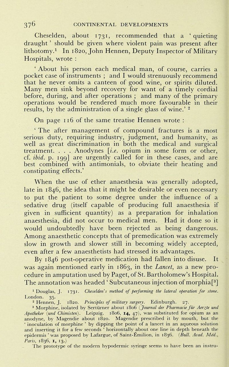 Cheselden, about 1731, recommended that a 'quieting draught ' should be given where violent pain was present after lithotomy.1 In 1820, John Hennen, Deputy Inspector of Military Hospitals, wrote : ' About his person each medical man, of course, carries a pocket case of instruments ; and I would strenuously recommend that he never omits a canteen of good wine, or spirits diluted. Many men sink beyond recovery for want of a timely cordial before, during, and after operations ; and many of the primary operations would be rendered much more favourable in their results, by the administration of a single glass of wine.' 2 On page 116 of the same treatise Hennen wrote : ' The after management of compound fractures is a most serious duty, requiring industry, judgment, and humanity, as well as great discrimination in both the medical and surgical treatment. . . . Anodynes [i.e. opium in some form or other, cf. ibid. p. 199] are urgently called for in these cases, and are best combined with antimonials, to obviate their heating and constipating effects.' When the use of ether anaesthesia was generally adopted,, late in 1846, the idea that it might be desirable or even necessary to put the patient to some degree under the influence of a sedative drug (itself capable of producing full anaesthesia if given in sufficient quantity) as a preparation for inhalation anaesthesia, did not occur to medical men. Had it done so it would undoubtedly have been rejected as being dangerous. Among anaesthetic concepts that of premedication was extremely slow in growth and slower still in becoming widely accepted, even after a few anaesthetists had stressed its advantages. By 1846 post-operative medication had fallen into disuse. It was again mentioned early in 1863, in the Lancet, as a new pro- cedure in amputation used by Paget, of St. Bartholomew's Hospital. The annotation was headed ' Subcutaneous injection of morphia[3] 1 Douglas, J. 1731- Cheselden''s method of performing the lateral operation for stone. London. 35. 2 Hennen, J. 1820. Principles of military surgery. Edinburgh. 27. 3 Morphine, isolated by Serturner about 1806 (Journal der Pharmacie fiir Aerzte und Apotheker (und Chimisten). Leipzig. 1806, 14, 47), was substituted for opium as an anodyne, by Magendie about 1820. Magendie prescribed it by mouth, but the ' inoculation of morphine ' by dipping the point of a lancet in an aqueous solution and inserting it for a few seconds ' horizontally about one line in depth beneath the epidermis 'was proposed by Lafargue, of Saint-fimilion, in 1836. (Bull. Acad. Med., Paris, 1836, I, 13.) The prototype of the modern hypodermic syringe seems to have been an instru-