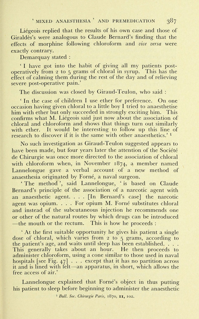 Liegeois replied that the results of his own case and those of Giraldes's were analogous to Claude Bernard's finding that the effects of morphine following chloroform and vice versa were exactly contrary. Demarquay stated : ' I have got into the habit of giving all my patients post- operatively from 2 to 5 grams of chloral in syrup. This has the effect of calming them during the rest of the day and of relieving severe post-operative pain.' The discussion was closed by Giraud-Teulon, who said : ' In the case of children I use ether for preference. On one occasion having given chloral to a little boy I tried to anaesthetise him with ether but only succeeded in strongly exciting him. This confirms what M. Liegeois said just now about the association of chloral and chloroform and shows that things turn out similarly with ether. It would be interesting to follow up this line of research to discover if it is the same with other anaesthetics.' 1 No such investigation as Giraud-Teulon suggested appears to have been made, but four years later the attention of the Societe de Ghirurgie was once more directed to the association of chloral with chloroform when, in November 1874, a member named Lannelongue gave a verbal account of a new method of anaesthesia originated by Forne, a naval surgeon. ' The method ', said Lannelongue, ' is based on Claude Bernard's principle of the association of a narcotic agent with an anaesthetic agent. . . . [In Bernard's case] the narcotic agent was opium. . . . For opium M. Forne substitutes chloral and instead of the subcutaneous injection he recommends one or other of the natural routes by which drugs can be introduced —the mouth or the rectum. This is how he proceeds : ' At the first suitable opportunity he gives his patient a single dose of chloral, which varies from 2 to 5 grams, according to the patient's age, and waits until sleep has been established. . . . This generally takes about an hour. He then proceeds to administer chloroform, using a cone similar to those used in naval hospitals [see Fig. 47] . . . except that it has no partition across it and is lined with felt—an apparatus, in short, which allows the free access of air.' Lannelongue explained that Forne's object in thus putting his patient to sleep before beginning to administer the anaesthetic 1 Bull. Soc. Chirurgie Paris, 1870, 11, 102.