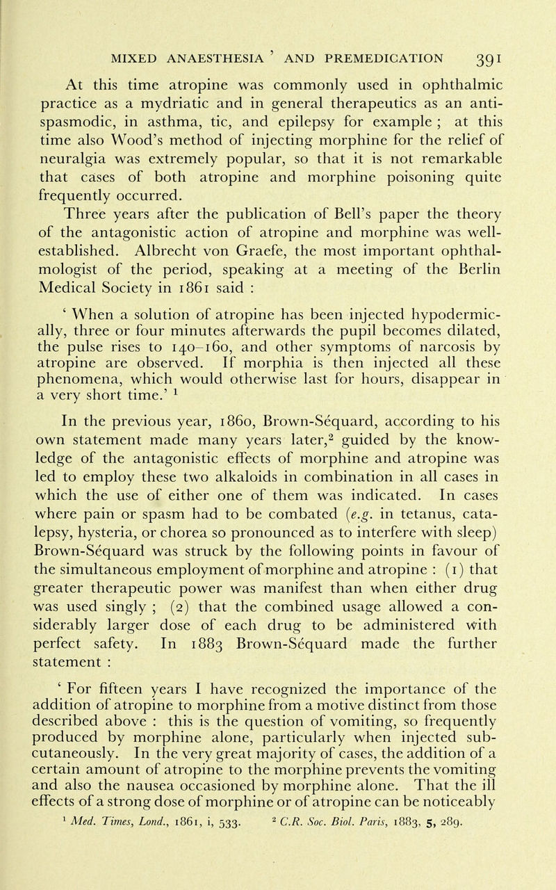 At this time atropine was commonly used in ophthalmic practice as a mydriatic and in general therapeutics as an anti- spasmodic, in asthma, tic, and epilepsy for example ; at this time also Wood's method of injecting morphine for the relief of neuralgia was extremely popular, so that it is not remarkable that cases of both atropine and morphine poisoning quite frequently occurred. Three years after the publication of Bell's paper the theory of the antagonistic action of atropine and morphine was well- established. Albrecht von Graefe, the most important ophthal- mologist of the period, speaking at a meeting of the Berlin Medical Society in 1861 said : ' When a solution of atropine has been injected hypodermic- ally, three or four minutes afterwards the pupil becomes dilated, the pulse rises to 140-160, and other symptoms of narcosis by atropine are observed. If morphia is then injected all these phenomena, which would otherwise last for hours, disappear in a very short time.' 1 In the previous year, i860, Brown-Sequard, according to his own statement made many years later,2 guided by the know- ledge of the antagonistic effects of morphine and atropine was led to employ these two alkaloids in combination in all cases in which the use of either one of them was indicated. In cases where pain or spasm had to be combated (e.g. in tetanus, cata- lepsy, hysteria, or chorea so pronounced as to interfere with sleep) Brown-Sequard was struck by the following points in favour of the simultaneous employment of morphine and atropine : (1) that greater therapeutic power was manifest than when either drug was used singly ; (2) that the combined usage allowed a con- siderably larger dose of each drug to be administered with perfect safety. In 1883 Brown-Sequard made the further statement : ' For fifteen years I have recognized the importance of the addition of atropine to morphine from a motive distinct from those described above : this is the question of vomiting, so frequently produced by morphine alone, particularly when injected sub- cutaneously. In the very great majority of cases, the addition of a certain amount of atropine to the morphine prevents the vomiting and also the nausea occasioned by morphine alone. That the ill effects of a strong dose of morphine or of atropine can be noticeably 1 Med. Times, Lond., 1861, i, 533. 2 C.R. Soc. Biol. Paris, 1883, 5, 289.