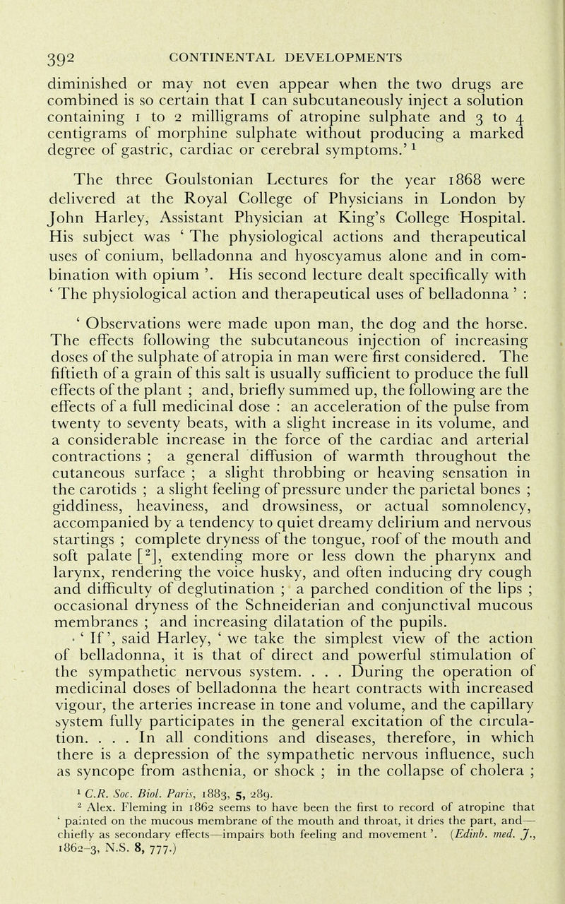 diminished or may not even appear when the two drugs are combined is so certain that I can subcutaneously inject a solution containing i to 2 milligrams of atropine sulphate and 3 to 4 centigrams of morphine sulphate without producing a marked degree of gastric, cardiac or cerebral symptoms.'1 The three Goulstonian Lectures for the year 1868 were delivered at the Royal College of Physicians in London by John Harley, Assistant Physician at King's College Hospital. His subject was ' The physiological actions and therapeutical uses of conium, belladonna and hyoscyamus alone and in com- bination with opium '. His second lecture dealt specifically with ' The physiological action and therapeutical uses of belladonna ' : ' Observations were made upon man, the dog and the horse. The effects following the subcutaneous injection of increasing doses of the sulphate of atropia in man were first considered. The fiftieth of a grain of this salt is usually sufficient to produce the full effects of the plant ; and, briefly summed up, the following are the effects of a full medicinal dose : an acceleration of the pulse from twenty to seventy beats, with a slight increase in its volume, and a considerable increase in the force of the cardiac and arterial contractions ; a general diffusion of warmth throughout the cutaneous surface ; a slight throbbing or heaving sensation in the carotids ; a slight feeling of pressure under the parietal bones ; giddiness, heaviness, and drowsiness, or actual somnolency, accompanied by a tendency to quiet dreamy delirium and nervous startings ; complete dryness of the tongue, roof of the mouth and soft palate [2], extending more or less down the pharynx and larynx, rendering the voice husky, and often inducing dry cough and difficulty of deglutination ; a parched condition of the lips ; occasional dryness of the Schneiderian and conjunctival mucous membranes ; and increasing dilatation of the pupils. • ' If', said Harley, ' we take the simplest view of the action of belladonna, it is that of direct and powerful stimulation of the sympathetic nervous system. . . . During the operation of medicinal doses of belladonna the heart contracts with increased vigour, the arteries increase in tone and volume, and the capillary system fully participates in the general excitation of the circula- tion. ... In all conditions and diseases, therefore, in which there is a depression of the sympathetic nervous influence, such as syncope from asthenia, or shock ; in the collapse of cholera ; 1 C.R. Soc. Biol. Paris, 1883, 5, 289. 2 Alex. Fleming in 1862 seems to have been the first to record of atropine that ' painted on the mucous membrane of the mouth and throat, it dries the part, and— chiefly as secondary effects—impairs both feeling and movement '. [Edinb. med. J., 1862-3, N.S. 8, 777.)