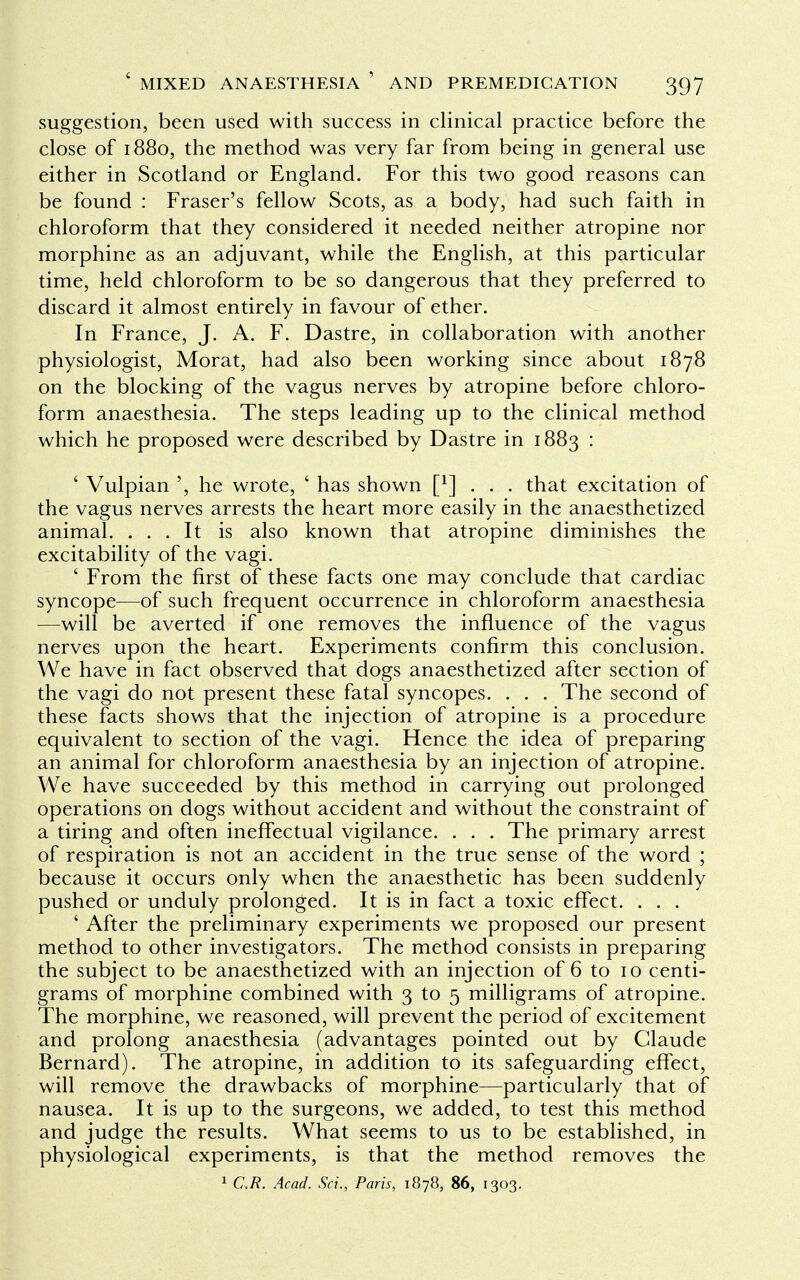 suggestion, been used with success in clinical practice before the close of 1880, the method was very far from being in general use either in Scotland or England. For this two good reasons can be found : Fraser's fellow Scots, as a body, had such faith in chloroform that they considered it needed neither atropine nor morphine as an adjuvant, while the English, at this particular time, held chloroform to be so dangerous that they preferred to discard it almost entirely in favour of ether. In France, J. A. F. Dastre, in collaboration with another physiologist, Morat, had also been working since about 1878 on the blocking of the vagus nerves by atropine before chloro- form anaesthesia. The steps leading up to the clinical method which he proposed were described by Dastre in 1883 : ' Vulpian ', he wrote, ' has shown f1] . . . that excitation of the vagus nerves arrests the heart more easily in the anaesthetized animal. ... It is also known that atropine diminishes the excitability of the vagi. ' From the first of these facts one may conclude that cardiac syncope—of such frequent occurrence in chloroform anaesthesia —will be averted if one removes the influence of the vagus nerves upon the heart. Experiments confirm this conclusion. We have in fact observed that dogs anaesthetized after section of the vagi do not present these fatal syncopes. . . . The second of these facts shows that the injection of atropine is a procedure equivalent to section of the vagi. Hence the idea of preparing an animal for chloroform anaesthesia by an injection of atropine. We have succeeded by this method in carrying out prolonged operations on dogs without accident and without the constraint of a tiring and often ineffectual vigilance. . . . The primary arrest of respiration is not an accident in the true sense of the word ; because it occurs only when the anaesthetic has been suddenly pushed or unduly prolonged. It is in fact a toxic effect. . . . ' After the preliminary experiments we proposed our present method to other investigators. The method consists in preparing the subject to be anaesthetized with an injection of 6 to 10 centi- grams of morphine combined with 3 to 5 milligrams of atropine. The morphine, we reasoned, will prevent the period of excitement and prolong anaesthesia (advantages pointed out by Claude Bernard). The atropine, in addition to its safeguarding effect, will remove the drawbacks of morphine—particularly that of nausea. It is up to the surgeons, we added, to test this method and judge the results. What seems to us to be established, in physiological experiments, is that the method removes the 1 C.R. Acad. Sci., Paris, 1878, 86, 1303.