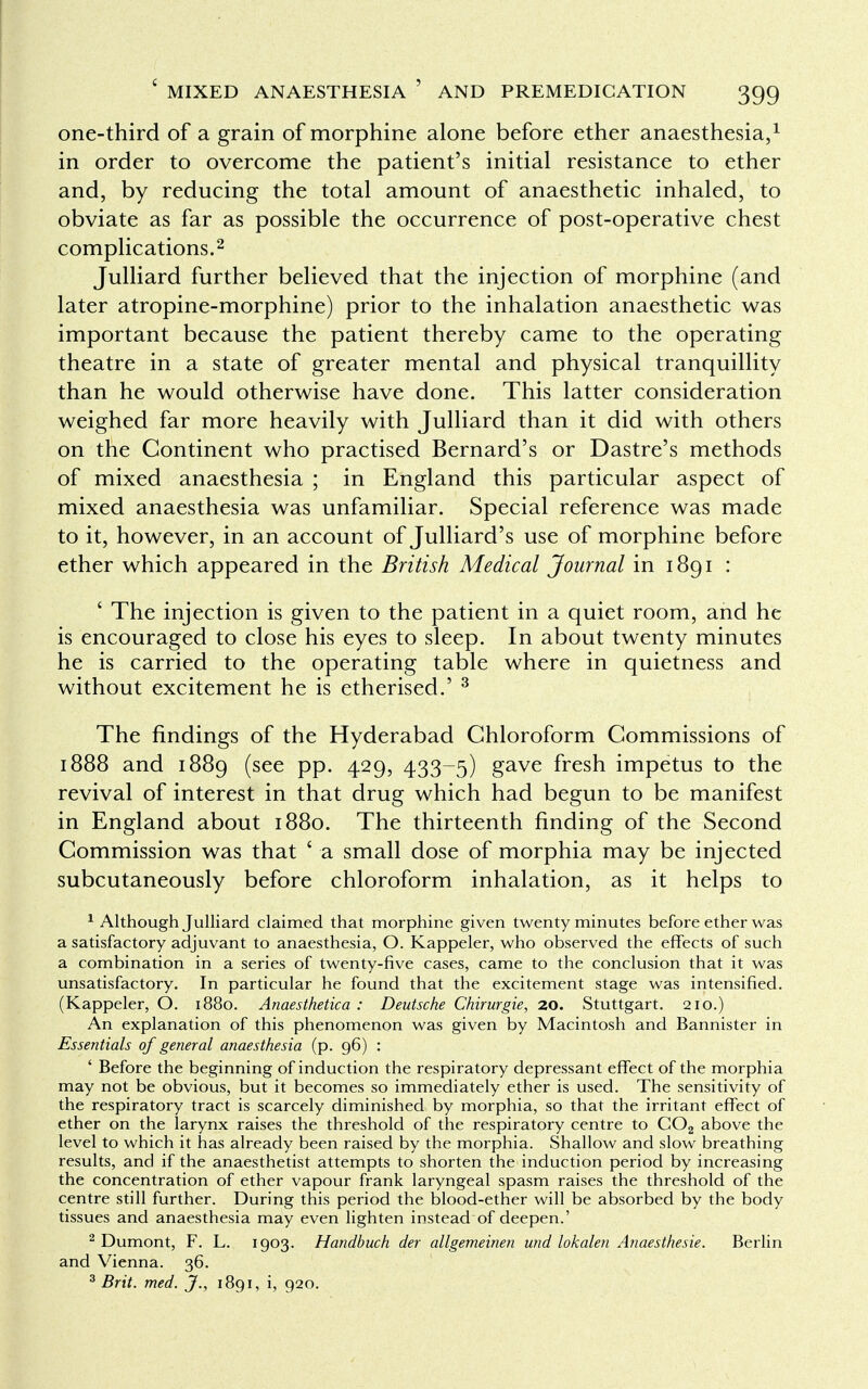 one-third of a grain of morphine alone before ether anaesthesia,1 in order to overcome the patient's initial resistance to ether and, by reducing the total amount of anaesthetic inhaled, to obviate as far as possible the occurrence of post-operative chest complications.2 Julliard further believed that the injection of morphine (and later atropine-morphine) prior to the inhalation anaesthetic was important because the patient thereby came to the operating theatre in a state of greater mental and physical tranquillity than he would otherwise have done. This latter consideration weighed far more heavily with Julliard than it did with others on the Continent who practised Bernard's or Dastre's methods of mixed anaesthesia ; in England this particular aspect of mixed anaesthesia was unfamiliar. Special reference was made to it, however, in an account of Julliard's use of morphine before ether which appeared in the British Medical Journal in 1891 : ' The injection is given to the patient in a quiet room, and he is encouraged to close his eyes to sleep. In about twenty minutes he is carried to the operating table where in quietness and without excitement he is etherised.' 3 The findings of the Hyderabad Chloroform Commissions of 1888 and 1889 (see pp. 429, 433-5) gave fresh impetus to the revival of interest in that drug which had begun to be manifest in England about 1880. The thirteenth finding of the Second Commission was that ' a small dose of morphia may be injected subcutaneously before chloroform inhalation, as it helps to 1 Although Julliard claimed that morphine given twenty minutes before ether was a satisfactory adjuvant to anaesthesia, O. Kappeler, who observed the effects of such a combination in a series of twenty-five cases, came to the conclusion that it was unsatisfactory. In particular he found that the excitement stage was intensified. (Kappeler, O. 1880. Anaesthetic a : Deutsche Chirurgie, 20. Stuttgart. 210.) An explanation of this phenomenon was given by Macintosh and Bannister in Essentials of general anaesthesia (p. 96) : ' Before the beginning of induction the respiratory depressant effect of the morphia may not be obvious, but it becomes so immediately ether is used. The sensitivity of the respiratory tract is scarcely diminished by morphia, so that the irritant effect of ether on the larynx raises the threshold of the respiratory centre to COa above the level to which it has already been raised by the morphia. Shallow and slow breathing results, and if the anaesthetist attempts to shorten the induction period by increasing the concentration of ether vapour frank laryngeal spasm raises the threshold of the centre still further. During this period the blood-ether will be absorbed by the body tissues and anaesthesia may even lighten instead of deepen.' 2 Dumont, F. L. 1903. Handbuch der allgemeinen und lokalen Anaesthesie. Berlin and Vienna. 36. 3 Brit. med. J., 1891, i, 920.
