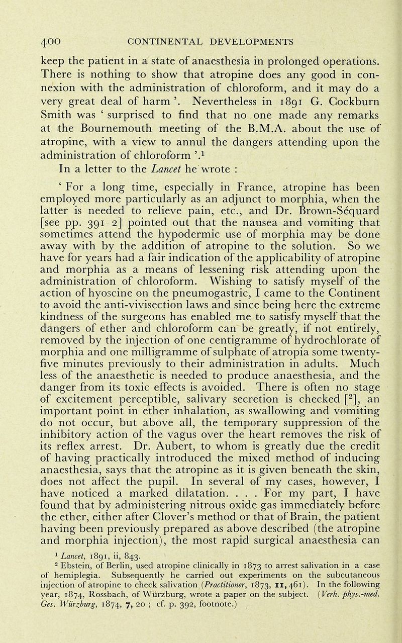 keep the patient in a state of anaesthesia in prolonged operations. There is nothing to show that atropine does any good in con- nexion with the administration of chloroform, and it may do a very great deal of harm '. Nevertheless in 1891 G. Cockburn Smith was ' surprised to find that no one made any remarks at the Bournemouth meeting of the B.M.A. about the use of atropine, with a view to annul the dangers attending upon the administration of chloroform -v1 In a letter to the Lancet he wrote : ' For a long time, especially in France, atropine has been employed more particularly as an adjunct to morphia, when the latter is needed to relieve pain, etc., and Dr. Brown-Sequard [see pp. 391-2] pointed out that the nausea and vomiting that sometimes attend the hypodermic use of morphia may be done away with by the addition of atropine to the solution. So we have for years had a fair indication of the applicability of atropine and morphia as a means of lessening risk attending upon the administration of chloroform. Wishing to satisfy myself of the action of hyoscine on the pneumogastric, I came to the Continent to avoid the anti-vivisection laws and since being here the extreme kindness of the surgeons has enabled me to satisfy myself that the dangers of ether and chloroform can be greatly, if not entirely, removed by the injection of one centigramme of hydrochlorate of morphia and one milligramme of sulphate of atropia some twenty- five minutes previously to their administration in adults. Much less of the anaesthetic is needed to produce anaesthesia, and the danger from its toxic effects is avoided. There is often no stage of excitement perceptible, salivary secretion is checked [2], an important point in ether inhalation, as swallowing and vomiting do not occur, but above all, the temporary suppression of the inhibitory action of the vagus over the heart removes the risk of its reflex arrest. Dr. Aubert, to whom is greatly due the credit of having practically introduced the mixed method of inducing anaesthesia, says that the atropine as it is given beneath the skin, does not affect the pupil. In several of my cases, however, I have noticed a marked dilatation. . . . For my part, I have found that by administering nitrous oxide gas immediately before the ether, either after Clover's method or that of Brain, the patient having been previously prepared as above described (the atropine and morphia injection), the most rapid surgical anaesthesia can 1 Lancet, 1891, ii, 843. 2 Ebstein, of Berlin, used atropine clinically in 1873 to arrest salivation in a case of hemiplegia. Subsequently he carried out experiments on the subcutaneous injection of atropine to check salivation (Practitioner, 1873, 11,461). In the following year, 1874, Rossbach, of Wiirzburg, wrote a paper on the subject. (Verh. phys.-med. Ges. Wiirzburg, 1874, 7, 20 ; cf. p. 392, footnote.)