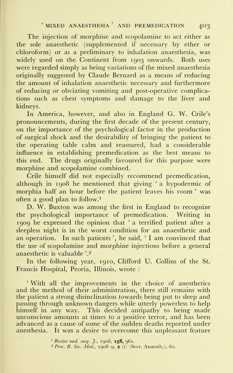 The injection of morphine and scopolamine to act either as the sole anaesthetic (supplemented if necessary by ether or chloroform) or as a preliminary to inhalation anaesthesia, was widely used on the Continent from 1903 onwards. Both uses were regarded simply as being variations of the mixed anaesthesia originally suggested by Claude Bernard as a means of reducing the amount of inhalation anaesthetic necessary and furthermore of reducing or obviating vomiting and post-operative complica- tions such as chest symptoms and damage to the liver and kidneys. In America, however, and also in England G. W. Crile's pronouncements, during the first decade of the present century, on the importance of the psychological factor in the production of surgical shock and the desirability of bringing the patient to the operating table calm and reassured, had a considerable influence in establishing premedication as the best means to this end. The drugs originally favoured for this purpose were morphine and scopolamine combined. Crile himself did not especially recommend premedication, although in 1908 he mentioned that giving ' a hypodermic of morphia half an hour before the patient leaves his room ' was often a good plan to follow.1 D. W. Buxton was among the first in England to recognize the psychological importance of premedication. Writing in 1909 he expressed the opinion that ' a terrified patient after a sleepless night is in the worst condition for an anaesthetic and an operation. In such patients he said, £ I am convinced that the use of scopolamine and morphine injections before a general anaesthetic is valuable '.2 In the following year, 1910, Clifford U. Collins of the St. Francis Hospital, Peoria, Illinois, wrote : ' With all the improvements in the choice of anesthetics and the method of their administration, there still remains with the patient a strong disinclination towards being put to sleep and passing through unknown dangers while utterly powerless to help himself in any way. This decided antipathy to being made unconscious amounts at times to a positive terror, and has been advanced as a cause of some of the sudden deaths reported under anesthesia. It was a desire to overcome this unpleasant feature 1 Boston med. surg. J., 1908, 158, 961. 2 Proc. R. Soc. Med., 1908-9, 2 (i) (Sect. Anaesth.), 60.