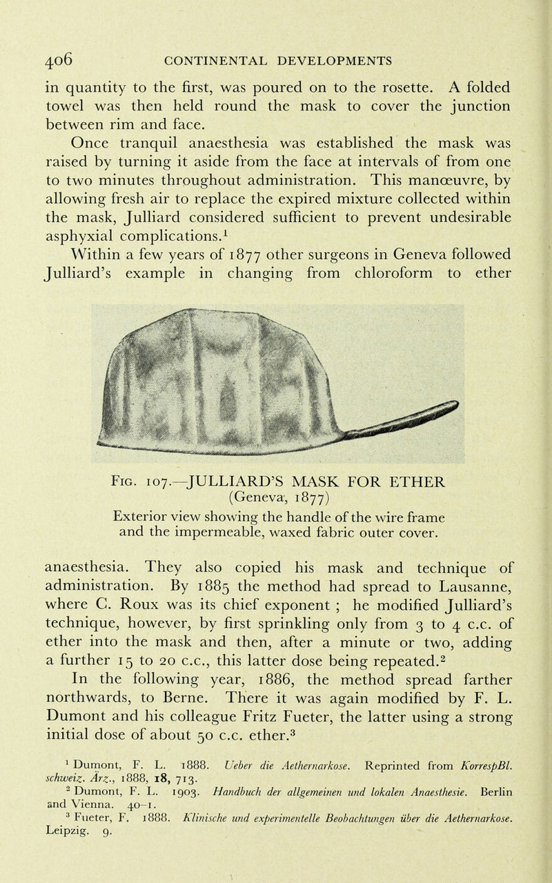 in quantity to the first, was poured on to the rosette. A folded towel was then held round the mask to cover the junction between rim and face. Once tranquil anaesthesia was established the mask was raised by turning it aside from the face at intervals of from one to two minutes throughout administration. This manoeuvre, by allowing fresh air to replace the expired mixture collected within the mask, Julliard considered sufficient to prevent undesirable asphyxial complications.1 Within a few years of 1877 other surgeons in Geneva followed Julliard's example in changing from chloroform to ether Fig. 107.—JULLIARD'S MASK FOR ETHER (Geneva, 1877) Exterior view showing the handle of the wire frame and the impermeable, waxed fabric outer cover. anaesthesia. They also copied his mask and technique of administration. By 1885 the method had spread to Lausanne, where C. Roux was its chief exponent ; he modified Julliard's technique, however, by first sprinkling only from 3 to 4 c.c. of ether into the mask and then, after a minute or two, adding a further 15 to 20 c.c, this latter dose being repeated.2 In the following year, 1886, the method spread farther northwards, to Berne. There it was again modified by F. L. Dumont and his colleague Fritz Fueter, the latter using a strong initial dose of about 50 c.c. ether.3 1 Dumont, F. L. 1888. Ueber die Aethernarkose. Reprinted from KorrespBL schweiz. Arz., 1888, 18, 713. 2 Dumont, F. L. 1903. Handbuch der allgemeinen und lokalen Anaesthesie. Berlin and Vienna. 40-1. 3 Fueter, F. 1888. Klinische und experimented Beobachtungen iiber die Aethernarkose. Leipzig. 9.