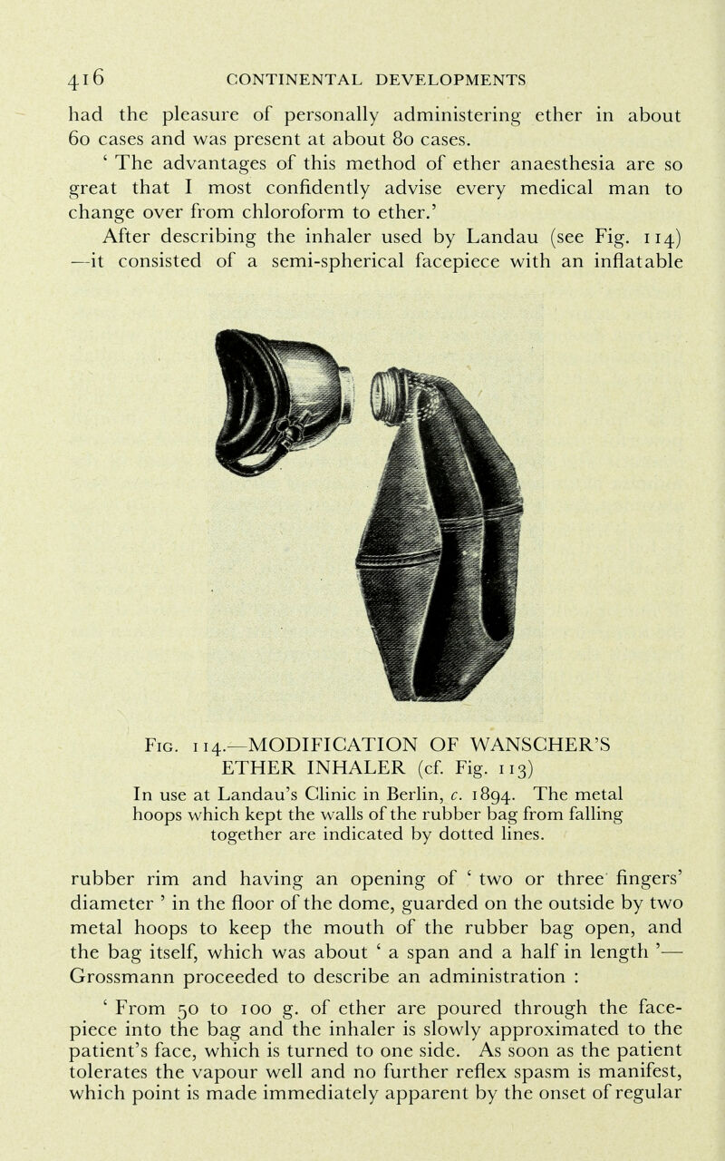 had the pleasure of personally administering ether in about 60 cases and was present at about 80 cases. ' The advantages of this method of ether anaesthesia are so great that I most confidently advise every medical man to change over from chloroform to ether.' After describing the inhaler used by Landau (see Fig. 114) —it consisted of a semi-spherical facepiece with an inflatable Fig. 114.—MODIFICATION OF WANSGHER'S ETHER INHALER (cf. Fig. 113) In use at Landau's Clinic in Berlin, c. 1894. The metal hoops which kept the walls of the rubber bag from falling together are indicated by dotted lines. rubber rim and having an opening of ' two or three fingers' diameter ' in the floor of the dome, guarded on the outside by two metal hoops to keep the mouth of the rubber bag open, and the bag itself, which was about ' a span and a half in length '— Grossmann proceeded to describe an administration : ' From 50 to 100 g. of ether are poured through the face- piece into the bag and the inhaler is slowly approximated to the patient's face, which is turned to one side. As soon as the patient tolerates the vapour well and no further reflex spasm is manifest, which point is made immediately apparent by the onset of regular