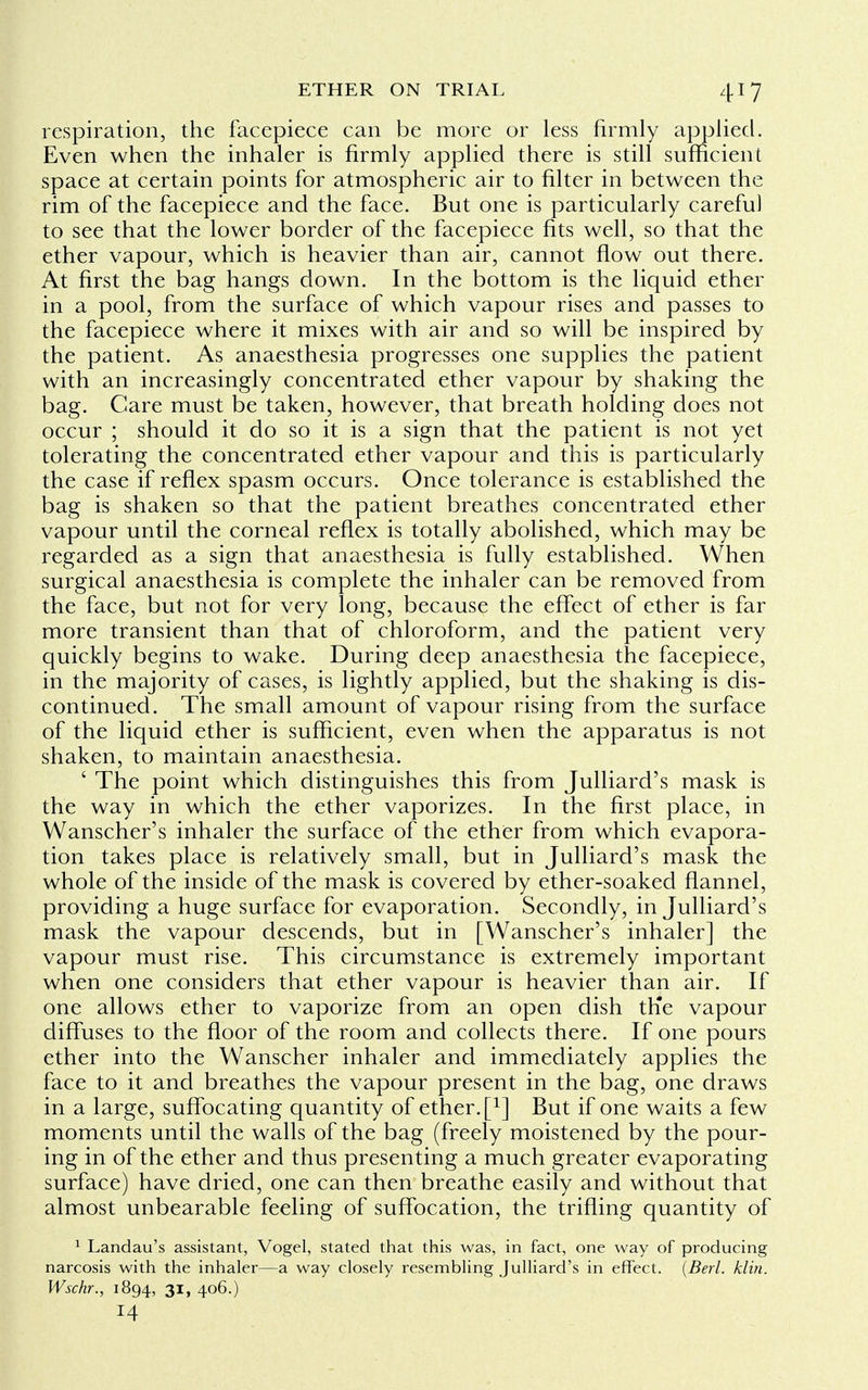 respiration, the facepiece can be more or less firmly applied. Even when the inhaler is firmly applied there is still sufficient space at certain points for atmospheric air to filter in between the rim of the facepiece and the face. But one is particularly careful to see that the lower border of the facepiece fits well, so that the ether vapour, which is heavier than air, cannot flow out there. At first the bag hangs down. In the bottom is the liquid ether in a pool, from the surface of which vapour rises and passes to the facepiece where it mixes with air and so will be inspired by the patient. As anaesthesia progresses one supplies the patient with an increasingly concentrated ether vapour by shaking the bag. Care must be taken, however, that breath holding does not occur ; should it do so it is a sign that the patient is not yet tolerating the concentrated ether vapour and this is particularly the case if reflex spasm occurs. Once tolerance is established the bag is shaken so that the patient breathes concentrated ether vapour until the corneal reflex is totally abolished, which may be regarded as a sign that anaesthesia is fully established. When surgical anaesthesia is complete the inhaler can be removed from the face, but not for very long, because the effect of ether is far more transient than that of chloroform, and the patient very quickly begins to wake. During deep anaesthesia the facepiece, in the majority of cases, is lightly applied, but the shaking is dis- continued. The small amount of vapour rising from the surface of the liquid ether is sufficient, even when the apparatus is not shaken, to maintain anaesthesia. ' The point which distinguishes this from Julliard's mask is the way in which the ether vaporizes. In the first place, in Wanscher's inhaler the surface of the ether from which evapora- tion takes place is relatively small, but in Julliard's mask the whole of the inside of the mask is covered by ether-soaked flannel, providing a huge surface for evaporation. Secondly, in Julliard's mask the vapour descends, but in [Wanscher's inhaler] the vapour must rise. This circumstance is extremely important when one considers that ether vapour is heavier than air. If one allows ether to vaporize from an open dish the vapour diffuses to the floor of the room and collects there. If one pours ether into the Wanscher inhaler and immediately applies the face to it and breathes the vapour present in the bag, one draws in a large, suffocating quantity of ether, f1] But if one waits a few moments until the walls of the bag (freely moistened by the pour- ing in of the ether and thus presenting a much greater evaporating surface) have dried, one can then breathe easily and without that almost unbearable feeling of suffocation, the trifling quantity of 1 Landau's assistant, Vogel, stated that this was, in fact, one way of producing narcosis with the inhaler—a way closely resembling Julliard's in effect. (Berl. klin. Wschr., 1894, 31, 406.) 14