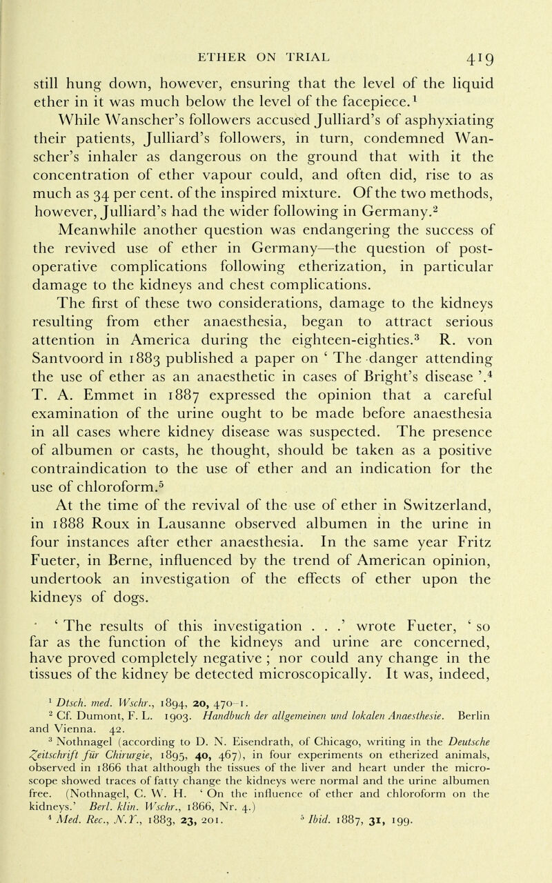 still hung down, however, ensuring that the level of the liquid ether in it was much below the level of the facepiece.1 While Wanscher's followers accused Julliard's of asphyxiating their patients, Julliard's followers, in turn, condemned Wan- scher's inhaler as dangerous on the ground that with it the concentration of ether vapour could, and often did, rise to as much as 34 per cent, of the inspired mixture. Of the two methods, however, Julliard's had the wider following in Germany.2 Meanwhile another question was endangering the success of the revived use of ether in Germany—the question of post- operative complications following etherization, in particular damage to the kidneys and chest complications. The first of these two considerations, damage to the kidneys resulting from ether anaesthesia, began to attract serious attention in America during the eighteen-eighties.3 R. von Santvoord in 1883 published a paper on ' The danger attending the use of ether as an anaesthetic in cases of Bright's disease '.4 T. A. Emmet in 1887 expressed the opinion that a careful examination of the urine ought to be made before anaesthesia in all cases where kidney disease was suspected. The presence of albumen or casts, he thought, should be taken as a positive contraindication to the use of ether and an indication for the use of chloroform.5 At the time of the revival of the use of ether in Switzerland, in 1888 Roux in Lausanne observed albumen in the urine in four instances after ether anaesthesia. In the same year Fritz Fueter, in Berne, influenced by the trend of American opinion, undertook an investigation of the effects of ether upon the kidneys of dogs. ' ' The results of this investigation . . .' wrote Fueter, ' so far as the function of the kidneys and urine are concerned, have proved completely negative ; nor could any change in the tissues of the kidney be detected microscopically. It was, indeed, 1 Dtsch. med. Wschr., 1894, 20, 470-1. 2 Cf. Dumont, F. L. 1903. Handbuch der allgemeinen und lokalen Anaesthesie. Berlin and Vienna. 42. 3 Nothnagel (according to D. N. Eisendrath, of Chicago, writing in the Deutsche Zeitschrift fiir Chirurgie, 1895, 40, 467), in four experiments on etherized animals, observed in 1866 that although the tissues of the liver and heart under the micro- scope showed traces of fatty change the kidneys were normal and the urine albumen free. (Nothnagel, C. W. H. ' On the influence of ether and chloroform on the kidneys.' Berl. klin. Wschr., 1866, Nr. 4.) 4 Med. Rec, N.T., 1883, 23, 201. 5 Ibid. 1887, 31, 199.