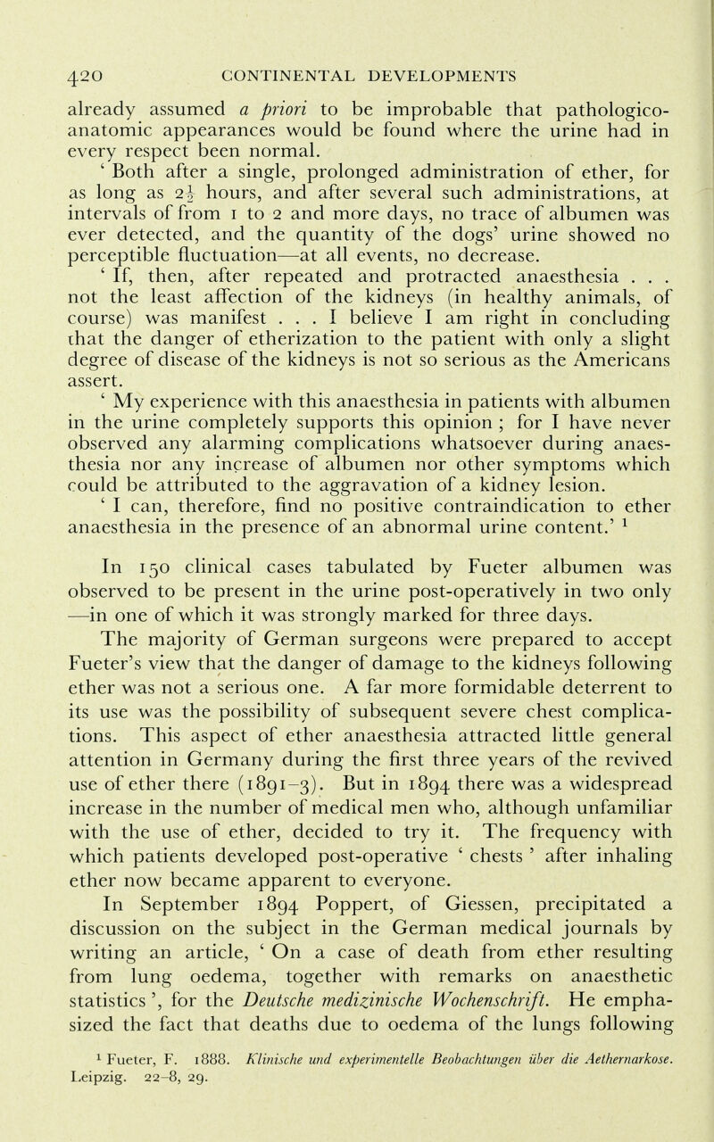 already assumed a priori to be improbable that pathologico- anatomic appearances would be found where the urine had in every respect been normal. ' Both after a single, prolonged administration of ether, for as long as 2-J hours, and after several such administrations, at intervals of from 1 to 2 and more days, no trace of albumen was ever detected, and the quantity of the dogs' urine showed no perceptible fluctuation—at all events, no decrease. ' If, then, after repeated and protracted anaesthesia . . . not the least affection of the kidneys (in healthy animals, of course) was manifest ... I believe I am right in concluding that the danger of etherization to the patient with only a slight degree of disease of the kidneys is not so serious as the Americans assert. ' My experience with this anaesthesia in patients with albumen in the urine completely supports this opinion ; for I have never observed any alarming complications whatsoever during anaes- thesia nor any increase of albumen nor other symptoms which could be attributed to the aggravation of a kidney lesion. ' I can, therefore, find no positive contraindication to ether anaesthesia in the presence of an abnormal urine content.' 1 In 150 clinical cases tabulated by Fueter albumen was observed to be present in the urine post-operatively in two only —in one of which it was strongly marked for three days. The majority of German surgeons were prepared to accept Fueter's view that the danger of damage to the kidneys following ether was not a serious one. A far more formidable deterrent to its use was the possibility of subsequent severe chest complica- tions. This aspect of ether anaesthesia attracted little general attention in Germany during the first three years of the revived use of ether there (1891-3). But in 1894 there was a widespread increase in the number of medical men who, although unfamiliar with the use of ether, decided to try it. The frequency with which patients developed post-operative ' chests ' after inhaling ether now became apparent to everyone. In September 1894 Poppert, of Giessen, precipitated a discussion on the subject in the German medical journals by writing an article, ' On a case of death from ether resulting from lung oedema, together with remarks on anaesthetic statistics ', for the Deutsche medizinische Wochenschrift. He empha- sized the fact that deaths due to oedema of the lungs following 1 Fueter, F. 1888. Klinische und experimented Beobachtungen iiber die Aethernarkose. Leipzig. 22-8, 29.