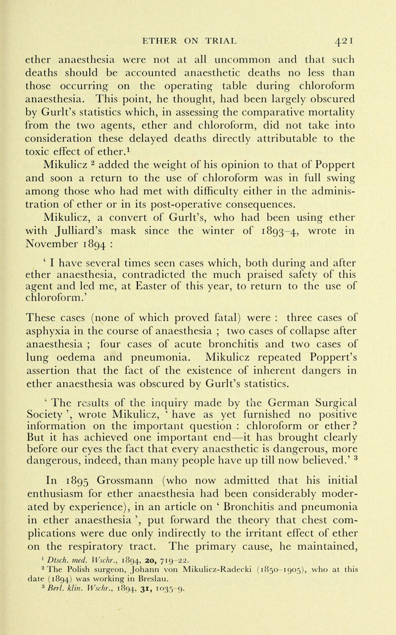 ether anaesthesia were not at all uncommon and that such deaths should be accounted anaesthetic deaths no less than those occurring on the operating table during chloroform anaesthesia. This point, he thought, had been largely obscured by Gurlt's statistics which, in assessing the comparative mortality from the two agents, ether and chloroform, did not take into consideration these delayed deaths directly attributable to the toxic effect of ether.1 Mikulicz 2 added the weight of his opinion to that of Poppert and soon a return to the use of chloroform was in full swing among those who had met with difficulty either in the adminis- tration of ether or in its post-operative consequences. Mikulicz, a convert of Gurlt's, who had been using ether with Julliard's mask since the winter of 1893-4, wrote in November 1894 : ' I have several times seen cases which, both during and after ether anaesthesia, contradicted the much praised safety of this agent and led me, at Easter of this year, to return to the use of chloroform.' These cases (none of which proved fatal) were : three cases of asphyxia in the course of anaesthesia ; two cases of collapse after anaesthesia ; four cases of acute bronchitis and two cases of lung oedema and pneumonia. Mikulicz repeated Poppert's assertion that the fact of the existence of inherent dangers in ether anaesthesia was obscured by Gurlt's statistics. ' The results of the inquiry made by the German Surgical Society ', wrote Mikulicz, ' have as yet furnished no positive information on the important question : chloroform or ether? But it has achieved one important end—it has brought clearly before our eyes the fact that every anaesthetic is dangerous, more dangerous, indeed, than many people have up till now believed.' 3 In 1895 Grossmann (who now admitted that his initial enthusiasm for ether anaesthesia had been considerably moder- ated by experience), in an article on ' Bronchitis and pneumonia in ether anaesthesia ', put forward the theory that chest com- plications were due only indirectly to the irritant effect of ether on the respiratory tract. The primary cause, he maintained, 1 Dtsch. med. Wschr., 1894, 20, 719-22. 2 The Polish surgeon, Johann von Mikulicz-Radecki (1850-1905), who at this date (1894) was working in Breslau. 3 Berl. klin. Wschr., 1894, 31, 1035-9.