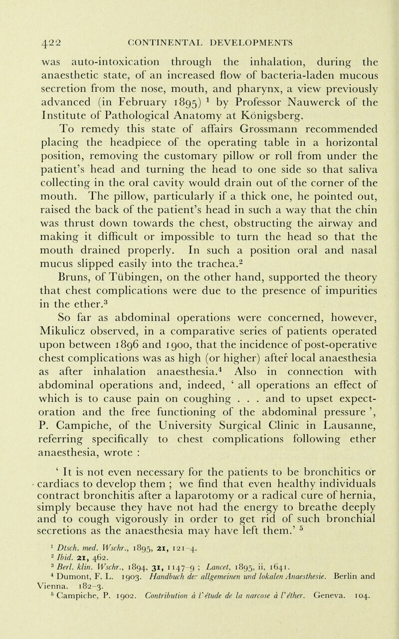 was auto-intoxication through the inhalation, during the anaesthetic state, of an increased flow of bacteria-laden mucous secretion from the nose, mouth, and pharynx, a view previously advanced (in February 1895) 1 DY Professor Nauwerck of the Institute of Pathological Anatomy at Konigsberg. To remedy this state of affairs Grossmann recommended placing the headpiece of the operating table in a horizontal position, removing the customary pillow or roll from under the patient's head and turning the head to one side so that saliva collecting in the oral cavity would drain out of the corner of the mouth. The pillow, particularly if a thick one, he pointed out, raised the back of the patient's head in such a way that the chin was thrust down towards the chest, obstructing the airway and making it difficult or impossible to turn the head so that the mouth drained properly. In such a position oral and nasal mucus slipped easily into the trachea.2 Bruns, of Tubingen, on the other hand, supported the theory that chest complications were due to the presence of impurities in the ether.3 So far as abdominal operations were concerned, however, Mikulicz observed, in a comparative series of patients operated upon between 1896 and 1900, that the incidence of post-operative chest complications was as high (or higher) after local anaesthesia as after inhalation anaesthesia.4 Also in connection with abdominal operations and, indeed, ' all operations an effect of which is to cause pain on coughing . . . and to upset expect- oration and the free functioning of the abdominal pressure ', P. Campiche, of the University Surgical Clinic in Lausanne, referring specifically to chest complications following ether anaesthesia, wrote : ' It is not even necessary for the patients to be bronchitics or cardiacs to develop them ; we find that even healthy individuals contract bronchitis after a laparotomy or a radical cure of hernia, simply because they have not had the energy to breathe deeply and to cough vigorously in order to get rid of such bronchial secretions as the anaesthesia may have left them.' 5 1 Dtsch. med. Wschr., 1895, 21, 121-4. 2 Ibid. 21, 462. 3 Bed. klin. Wschr., 1894, 31, 1147—9 5 Lancet, 1895, ii, 1641. 4 Dumont, F. L. 1903. Handbuch der allgemeinen und lokalen Anaesthesie. Berlin and Vienna. 182-3. 5 Campiche, P. 1902. Contribution a Vetude de la narcose a Vether. Geneva. 104.