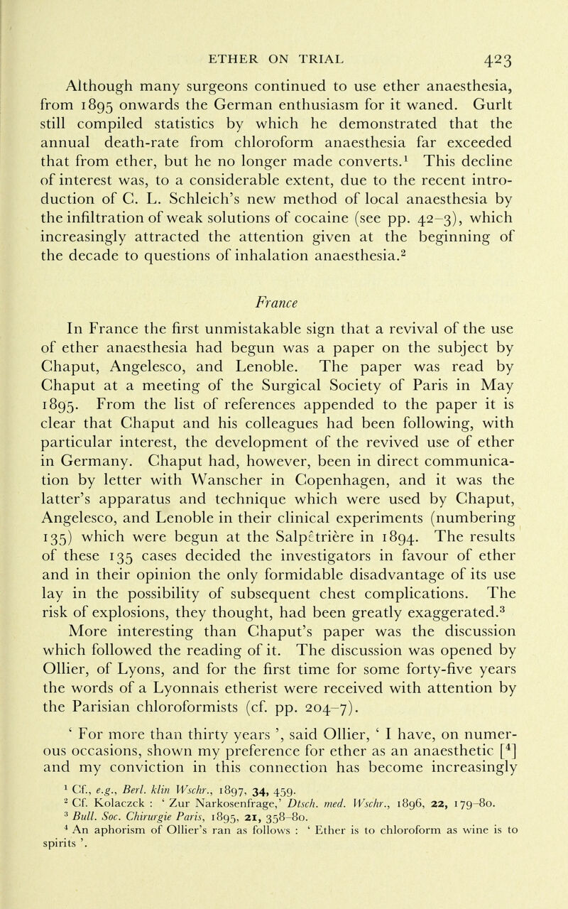 Although many surgeons continued to use ether anaesthesia, from 1895 onwards the German enthusiasm for it waned. Gurlt still compiled statistics by which he demonstrated that the annual death-rate from chloroform anaesthesia far exceeded that from ether, but he no longer made converts.1 This decline of interest was, to a considerable extent, due to the recent intro- duction of C. L. Schleich's new method of local anaesthesia by the infiltration of weak solutions of cocaine (see pp. 42-3), which increasingly attracted the attention given at the beginning of the decade to questions of inhalation anaesthesia.2 France In France the first unmistakable sign that a revival of the use of ether anaesthesia had begun was a paper on the subject by Chaput, Angelesco, and Lenoble. The paper was read by Chaput at a meeting of the Surgical Society of Paris in May 1895. From the list of references appended to the paper it is clear that Chaput and his colleagues had been following, with particular interest, the development of the revived use of ether in Germany. Chaput had, however, been in direct communica- tion by letter with Wanscher in Copenhagen, and it was the latter's apparatus and technique which were used by Chaput, Angelesco, and Lenoble in their clinical experiments (numbering 135) which were begun at the Salpetriere in 1894. The results of these 135 cases decided the investigators in favour of ether and in their opinion the only formidable disadvantage of its use lay in the possibility of subsequent chest complications. The risk of explosions, they thought, had been greatly exaggerated.3 More interesting than Chaput's paper was the discussion which followed the reading of it. The discussion was opened by Oilier, of Lyons, and for the first time for some forty-five years the words of a Lyonnais etherist were received with attention by the Parisian chloroformists (cf. pp. 204-7). ' For more than thirty years ', said Oilier, ' I have, on numer- ous occasions, shown my preference for ether as an anaesthetic [4] and my conviction in this connection has become increasingly 1 Cf., e.g., Berl. klin Wschr., 1897, 34, 459. 2 Cf. Kolaczck : ' Zur Narkosenfrage,' Dtsch. med. Wschr., 1896, 22, 179-80. 3 Bull. Soc. Chirurgie Paris, 1895, 21, 358-80. 4 An aphorism of Ollier's ran as follows : ' Ether is to chloroform as wine is to spirits '.