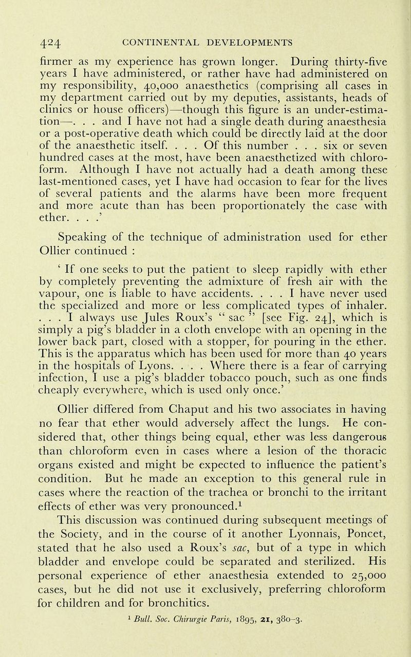 firmer as my experience has grown longer. During thirty-five years I have administered, or rather have had administered on my responsibility, 40,000 anaesthetics (comprising all cases in my department carried out by my deputies, assistants, heads of clinics or house officers)—though this figure is an under-estima- tion—. . . and I have not had a single death during anaesthesia or a post-operative death which could be directly laid at the door of the anaesthetic itself. ... Of this number ... six or seven hundred cases at the most, have been anaesthetized with chloro- form. Although I have not actually had a death among these last-mentioned cases, yet I have had occasion to fear for the lives of several patients and the alarms have been more frequent and more acute than has been proportionately the case with ether. . . .' Speaking of the technique of administration used for ether Oilier continued : ' If one seeks to put the patient to sleep rapidly with ether by completely preventing the admixture of fresh air with the vapour, one is liable to have accidents. ... I have never used the specialized and more or less complicated types of inhaler. . . . I always use Jules Roux's  sac  [see Fig. 24], which is simply a pig's bladder in a cloth envelope with an opening in the lower back part, closed with a stopper, for pouring in the ether. This is the apparatus which has been used for more than 40 years in the hospitals of Lyons. . . . Where there is a fear of carrying infection, I use a pig's bladder tobacco pouch, such as one finds cheaply everywhere, which is used only once.' Oilier differed from Chaput and his two associates in having no fear that ether would adversely affect the lungs. He con- sidered that, other things being equal, ether was less dangerous than chloroform even in cases where a lesion of the thoracic organs existed and might be expected to influence the patient's condition. But he made an exception to this general rule in cases where the reaction of the trachea or bronchi to the irritant effects of ether was very pronounced.1 This discussion was continued during subsequent meetings of the Society, and in the course of it another Lyonnais, Poncet, stated that he also used a Roux's sac, but of a type in which bladder and envelope could be separated and sterilized. His personal experience of ether anaesthesia extended to 25,000 cases, but he did not use it exclusively, preferring chloroform for children and for bronchitics. 1 Bull. Soc. Chirurgie Paris, 1895, 2I> 380-3.