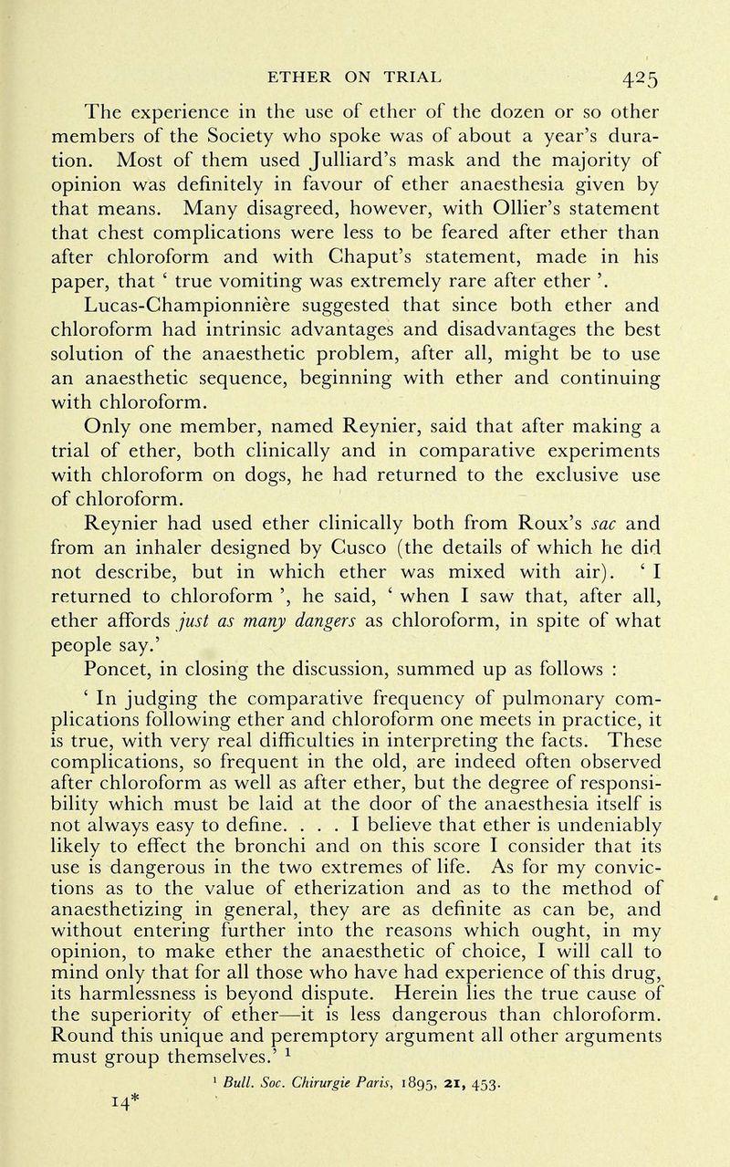 The experience in the use of ether of the dozen or so other members of the Society who spoke was of about a year's dura- tion. Most of them used Julliard's mask and the majority of opinion was definitely in favour of ether anaesthesia given by that means. Many disagreed, however, with Ollier's statement that chest complications were less to be feared after ether than after chloroform and with Chaput's statement, made in his paper, that ' true vomiting was extremely rare after ether '. Lucas-Championniere suggested that since both ether and chloroform had intrinsic advantages and disadvantages the best solution of the anaesthetic problem, after all, might be to use an anaesthetic sequence, beginning with ether and continuing with chloroform. Only one member, named Reynier, said that after making a trial of ether, both clinically and in comparative experiments with chloroform on dogs, he had returned to the exclusive use of chloroform. Reynier had used ether clinically both from Roux's sac and from an inhaler designed by Cusco (the details of which he did not describe, but in which ether was mixed with air). ' I returned to chloroform ', he said, ' when I saw that, after all, ether affords just as many dangers as chloroform, in spite of what people say.' Poncet, in closing the discussion, summed up as follows : ' In judging the comparative frequency of pulmonary com- plications following ether and chloroform one meets in practice, it is true, with very real difficulties in interpreting the facts. These complications, so frequent in the old, are indeed often observed after chloroform as well as after ether, but the degree of responsi- bility which must be laid at the door of the anaesthesia itself is not always easy to define. ... I believe that ether is undeniably likely to effect the bronchi and on this score I consider that its use is dangerous in the two extremes of life. As for my convic- tions as to the value of etherization and as to the method of anaesthetizing in general, they are as definite as can be, and without entering further into the reasons which ought, in my opinion, to make ether the anaesthetic of choice, I will call to mind only that for all those who have had experience of this drug, its harmlessness is beyond dispute. Herein lies the true cause of the superiority of ether—it is less dangerous than chloroform. Round this unique and peremptory argument all other arguments must group themselves.' 1 1 Bull. Soc. Chirurgie Paris, 1895, 21, 453. 14*