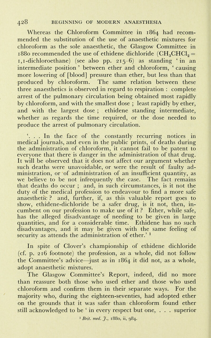 Whereas the Chloroform Committee in 1864 had recom- mended the substitution of the use of anaesthetic mixtures for chloroform as the sole anaesthetic, the Glasgow Committee in 1880 recommended the use of ethidene dichloride (CH3CHC12 = 1,1-dichloroethane) (see also pp. 215-6) as standing ' in an intermediate position ' between ether and chloroform, c causing more lowering of [blood] pressure than ether, but less than that produced by chloroform. The same relation between these three anaesthetics is observed in regard to respiration : complete arrest of the pulmonary circulation being obtained most rapidly by chloroform, and with the smallest dose ; least rapidly by ether, and with the largest dose ; ethidene standing intermediate, whether as regards the time required, or the dose needed to produce the arrest of pulmonary circulation. . . In the face of the constantly recurring notices in medical journals, and even in the public prints, of deaths during the administration of chloroform, it cannot fail to be patent to everyone that there is danger in the administration of that drug. It will be observed that it does not affect our argument whether such deaths were unavoidable, or were the result of faulty ad- ministration, or of administration of an insufficient quantity, as we believe to be not infrequently the case. The fact remains that deaths do occur ; and, in such circumstances, is it not the duty of the medical profession to endeavour to find a more safe anaesthetic ? and, further, if, as this valuable report goes to show, ethidene-dichloride be a safer drug, is it not, then, in- cumbent on our profession to make use of it ? Ether, while safe, has the alleged disadvantage of needing to be given in large quantities, and for a considerable time. Ethidene has no such disadvantages, and it may be given with the same feeling of security as attends the administration of ether.' 1 In spite of Clover's championship of ethidene dichloride (cf. p. 216 footnote) the profession, as a whole, did not follow the Committee's advice—-just as in 1864 it did not, as a whole, adopt anaesthetic mixtures. The Glasgow Committee's Report, indeed, did no more than reassure both those who used ether and those who used chloroform and confirm them in their separate ways. For the majority who, during the eighteen-seventies, had adopted ether on the grounds that it was safer than chloroform found ether still acknowledged to be ' in every respect but one, . . . superior 1 Brit. med. J., 1880, ii, 984.