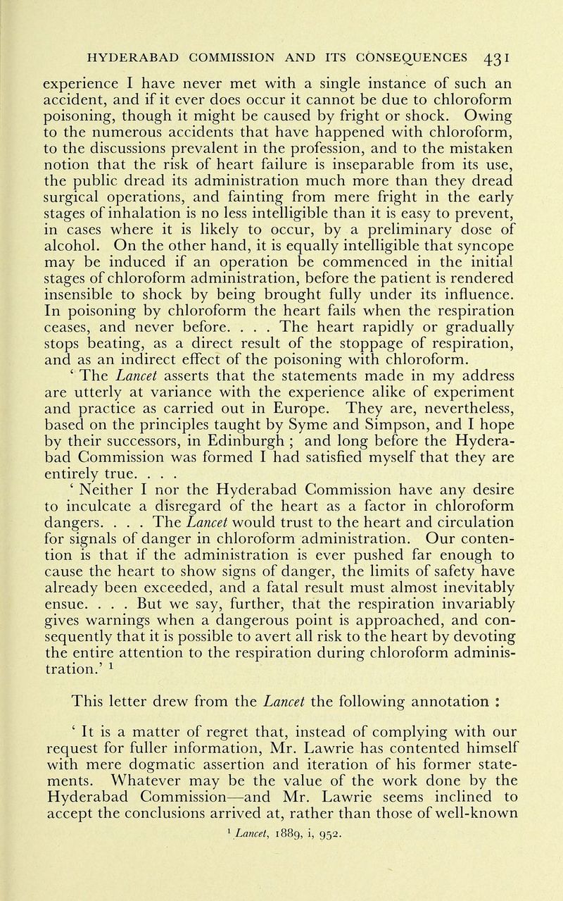 experience I have never met with a single instance of such an accident, and if it ever does occur it cannot be due to chloroform poisoning, though it might be caused by fright or shock. Owing to the numerous accidents that have happened with chloroform, to the discussions prevalent in the profession, and to the mistaken notion that the risk of heart failure is inseparable from its use, the public dread its administration much more than they dread surgical operations, and fainting from mere fright in the early stages of inhalation is no less intelligible than it is easy to prevent, in cases where it is likely to occur, by a preliminary dose of alcohol. On the other hand, it is equally intelligible that syncope may be induced if an operation be commenced in the initial stages of chloroform administration, before the patient is rendered insensible to shock by being brought fully under its influence. In poisoning by chloroform the heart fails when the respiration ceases, and never before. . . . The heart rapidly or gradually stops beating, as a direct result of the stoppage of respiration, and as an indirect effect of the poisoning with chloroform. ' The Lancet asserts that the statements made in my address are utterly at variance with the experience alike of experiment and practice as carried out in Europe. They are, nevertheless, based on the principles taught by Syme and Simpson, and I hope by their successors, in Edinburgh ; and long before the Hydera- bad Commission was formed I had satisfied myself that they are entirely true. . . . ' Neither I nor the Hyderabad Commission have any desire to inculcate a disregard of the heart as a factor in chloroform dangers. . . . The Lancet would trust to the heart and circulation for signals of danger in chloroform administration. Our conten- tion is that if the administration is ever pushed far enough to cause the heart to show signs of danger, the limits of safety have already been exceeded, and a fatal result must almost inevitably ensue. . . . But we say, further, that the respiration invariably gives warnings when a dangerous point is approached, and con- sequently that it is possible to avert all risk to the heart by devoting the entire attention to the respiration during chloroform adminis- tration.' 1 This letter drew from the Lancet the following annotation : ' It is a matter of regret that, instead of complying with our request for fuller information, Mr. Lawrie has contented himself with mere dogmatic assertion and iteration of his former state- ments. Whatever may be the value of the work done by the Hyderabad Commission—and Mr. Lawrie seems inclined to accept the conclusions arrived at, rather than those of well-known