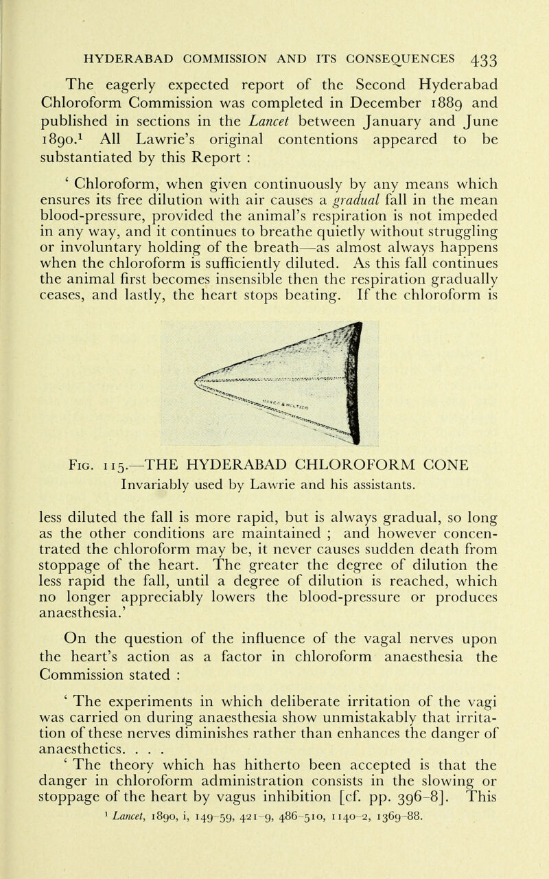 The eagerly expected report of the Second Hyderabad Chloroform Commission was completed in December 1889 and published in sections in the Lancet between January and June 1890.1 All Lawrie's original contentions appeared to be substantiated by this Report : ' Chloroform, when given continuously by any means which ensures its free dilution with air causes a gradual fall in the mean blood-pressure, provided the animal's respiration is not impeded in any way, and it continues to breathe quietly without struggling or involuntary holding of the breath—as almost always happens when the chloroform is sufficiently diluted. As this fall continues the animal first becomes insensible then the respiration gradually ceases, and lastly, the heart stops beating. If the chloroform is Fig. 115.—THE HYDERABAD CHLOROFORM CONE Invariably used by Lawrie and his assistants. less diluted the fall is more rapid, but is always gradual, so long as the other conditions are maintained ; and however concen- trated the chloroform may be, it never causes sudden death from stoppage of the heart. The greater the degree of dilution the less rapid the fall, until a degree of dilution is reached, which no longer appreciably lowers the blood-pressure or produces anaesthesia.' On the question of the influence of the vagal nerves upon the heart's action as a factor in chloroform anaesthesia the Commission stated : ' The experiments in which deliberate irritation of the vagi was carried on during anaesthesia show unmistakably that irrita- tion of these nerves diminishes rather than enhances the danger of anaesthetics. . . . ' The theory which has hitherto been accepted is that the danger in chloroform administration consists in the slowing or stoppage of the heart by vagus inhibition [cf. pp. 396-8]. This 1 Lancet, 1890, i, 149-59, 42I~9> 486-510, 1140-2, 1369-88.