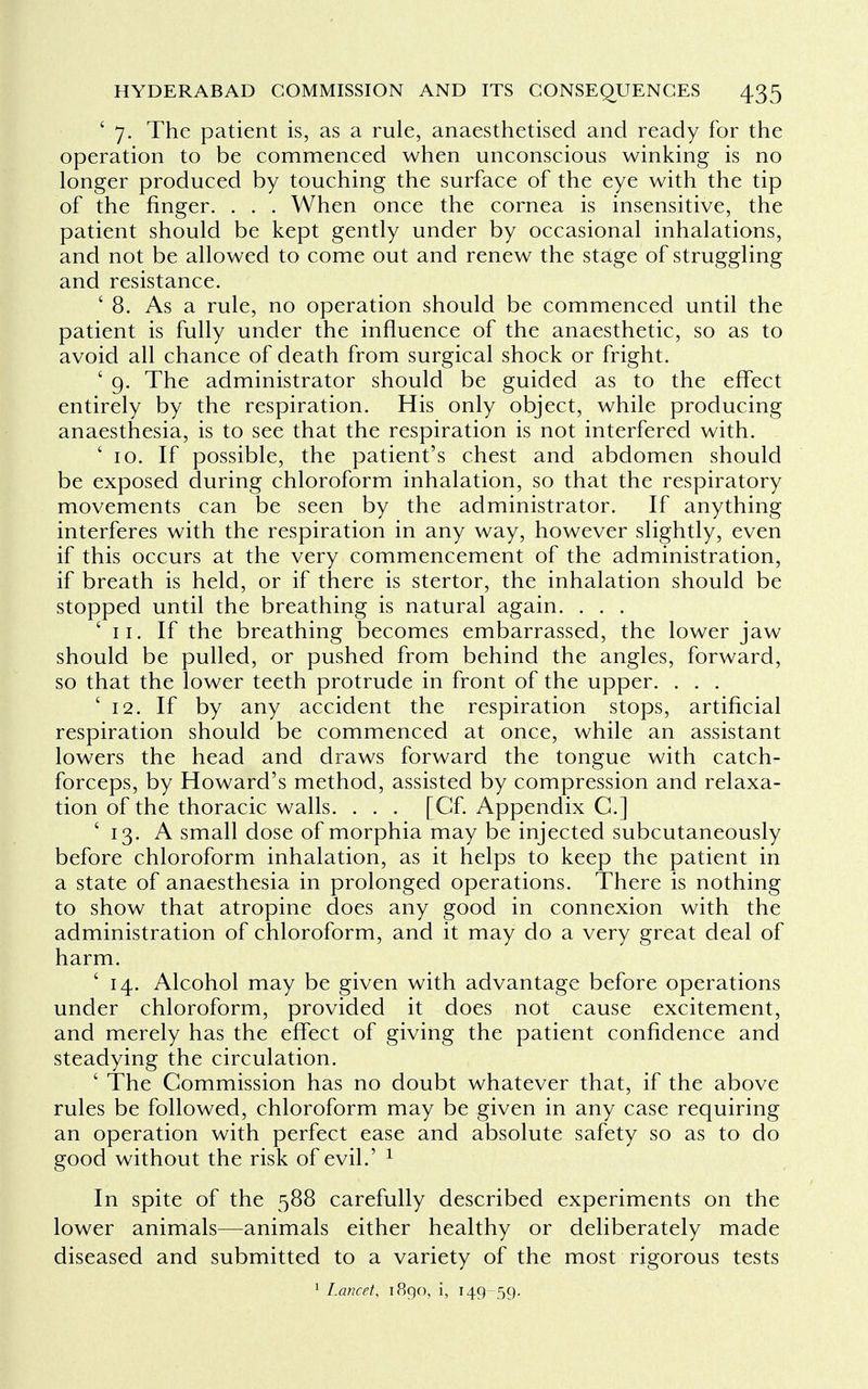 ' 7. The patient is, as a rule, anaesthetised and ready for the operation to be commenced when unconscious winking is no longer produced by touching the surface of the eye with the tip of the finger. . . . When once the cornea is insensitive, the patient should be kept gently under by occasional inhalations, and not be allowed to come out and renew the stage of struggling and resistance. '8. As a rule, no operation should be commenced until the patient is fully under the influence of the anaesthetic, so as to avoid all chance of death from surgical shock or fright. ' 9. The administrator should be guided as to the effect entirely by the respiration. His only object, while producing anaesthesia, is to see that the respiration is not interfered with. '10. If possible, the patient's chest and abdomen should be exposed during chloroform inhalation, so that the respiratory movements can be seen by the administrator. If anything interferes with the respiration in any way, however slightly, even if this occurs at the very commencement of the administration, if breath is held, or if there is stertor, the inhalation should be stopped until the breathing is natural again. . . . ' 11. If the breathing becomes embarrassed, the lower jaw should be pulled, or pushed from behind the angles, forward, so that the lower teeth protrude in front of the upper. . . . '12. If by any accident the respiration stops, artificial respiration should be commenced at once, while an assistant lowers the head and draws forward the tongue with catch- forceps, by Howard's method, assisted by compression and relaxa- tion of the thoracic walls. . . . [Cf. Appendix C] ' 13. A small dose of morphia may be injected subcutaneously before chloroform inhalation, as it helps to keep the patient in a state of anaesthesia in prolonged operations. There is nothing to show that atropine does any good in connexion with the administration of chloroform, and it may do a very great deal of harm. ' 14. Alcohol may be given with advantage before operations under chloroform, provided it does not cause excitement, and merely has the effect of giving the patient confidence and steadying the circulation. ' The Commission has no doubt whatever that, if the above rules be followed, chloroform may be given in any case requiring an operation with perfect ease and absolute safety so as to do good without the risk of evil.' 1 In spite of the 588 carefully described experiments on the lower animals—animals either healthy or deliberately made diseased and submitted to a variety of the most rigorous tests