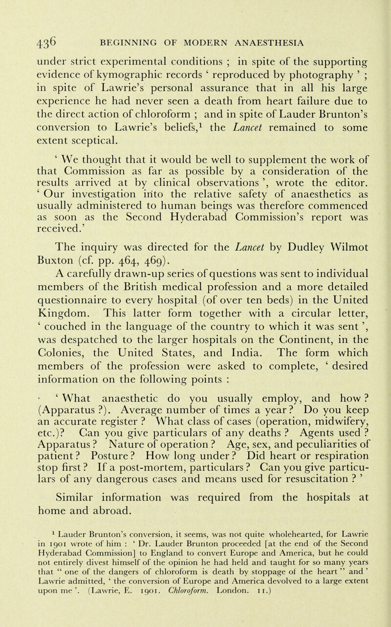 under strict experimental conditions ; in spite of the supporting evidence of kymographic records ' reproduced by photography ' ; in spite of Lawrie's personal assurance that in all his large experience he had never seen a death from heart failure due to the direct action of chloroform ; and in spite of Lauder Brunton's conversion to Lawrie's beliefs,1 the Lancet remained to some extent sceptical. ' We thought that it would be well to supplement the work of that Commission as far as possible by a consideration of the results arrived at by clinical observations wrote the editor. ' Our investigation into the relative safety of anaesthetics as usually administered to human beings was therefore commenced as soon as the Second Hyderabad Commission's report was received.' The inquiry was directed for the Lancet by Dudley Wilmot Buxton (cf. pp. 464, 469). A carefully drawn-up series of questions was sent to individual members of the British medical profession and a more detailed questionnaire to every hospital (of over ten beds) in the United Kingdom. This latter form together with a circular letter, ' couched in the language of the country to which it was sent ', was despatched to the larger hospitals on the Continent, in the Colonies, the United States, and India. The form which members of the profession were asked to complete, ' desired information on the following points : ' What anaesthetic do you usually employ, and how ? (Apparatus ?). Average number of times a year? Do you keep an accurate register ? What class of cases (operation, midwifery, etc.)? Can you give particulars of any deaths ? Agents used ? Apparatus ? Nature of operation ? Age, sex, and peculiarities of patient ? Posture ? How long under ? Did heart or respiration stop first ? If a post-mortem, particulars ? Can you give particu- lars of any dangerous cases and means used for resuscitation ? ' Similar information was required from the hospitals at home and abroad. 1 Lauder Brunton's conversion, it seems, was not quite wholehearted, for Lawrie in 1901 wrote of him : ' Dr. Lauder Brunton proceeded [at the end of the Second Hyderabad Commission] to England to convert Europe and America, but he could not entirely divest himself of the opinion he had held and taught for so many years that  one of the dangers of chloroform is death by stoppage of the heart  and ' Lawrie admitted, ' the conversion of Europe and America devolved to a large extent upon me'. (Lawrie, E. 1901. Chloroform. London, n.)