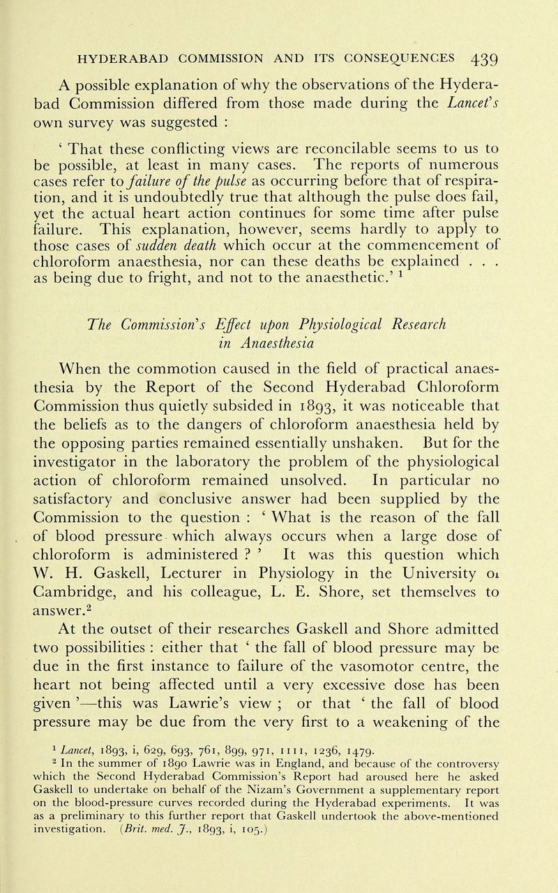 A possible explanation of why the observations of the Hydera- bad Commission differed from those made during the Lance f s own survey was suggested : ' That these conflicting views are reconcilable seems to us to be possible, at least in many cases. The reports of numerous cases refer to failure of the pulse as occurring before that of respira- tion, and it is undoubtedly true that although the pulse does fail, yet the actual heart action continues for some time after pulse failure. This explanation, however, seems hardly to apply to those cases of sudden death which occur at the commencement of chloroform anaesthesia, nor can these deaths be explained . . . as being due to fright, and not to the anaesthetic' 1 The Commission's Effect upon Physiological Research in Anaesthesia When the commotion caused in the field of practical anaes- thesia by the Report of the Second Hyderabad Chloroform Commission thus quietly subsided in 1893, it was noticeable that the beliefs as to the dangers of chloroform anaesthesia held by the opposing parties remained essentially unshaken. But for the investigator in the laboratory the problem of the physiological action of chloroform remained unsolved. In particular no satisfactory and conclusive answer had been supplied by the Commission to the question : ' What is the reason of the fall of blood pressure which always occurs when a large dose of chloroform is administered ? ' It was this question which W. H. Gaskell, Lecturer in Physiology in the University 01 Cambridge, and his colleague, L. E. Shore, set themselves to answer.2 At the outset of their researches Gaskell and Shore admitted two possibilities : either that ' the fall of blood pressure may be due in the first instance to failure of the vasomotor centre, the heart not being affected until a very excessive dose has been given '—this was Lawrie's view ; or that ' the fall of blood pressure may be due from the very first to a weakening of the 1 Lancet, 1893, i, 629, 693, 761, 899, 971, 1111, 1236, 1479. 2 In the summer of 1890 Lawrie was in England, and because of the controversy which the Second Hyderabad Commission's Report had aroused here he asked Gaskell to undertake on behalf of the Nizam's Government a supplementary report on the blood-pressure curves recorded during the Hyderabad experiments. It was as a preliminary to this further report that Gaskell undertook the above-mentioned investigation. (Brit. med. J., 1893, h io5-)