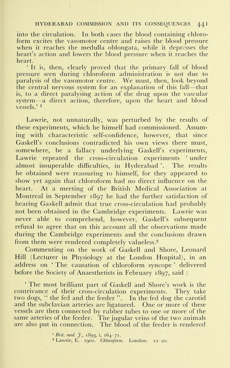 into the circulation. In both cases the blood containing chloro- form excites the vasomotor centre and raises the blood pressure when it reaches the medulla oblongata, while it depresses the heart's action and lowers the blood pressure when it reaches the heart. ' It is, then, clearly proved that the primary fall of blood pressure seen during chloroform administration is not due to paralysis of the vasomotor centre. We must, then, look beyond the central nervous system for an explanation of this fall—that is, to a direct paralysing action of the drug upon the vascular system—a direct action, therefore, upon the heart and blood vessels.' 1 Lawrie, not unnaturally, was perturbed by the results of these experiments, which he himself had commissioned. Assum- ing with characteristic self-confidence, however, that since Gaskell's conclusions contradicted his own views there must, somewhere, be a fallacy underlying Gaskell's experiments, Lawrie repeated the cross-circulation experiments ' under almost insuperable difficulties, in Hyderabad '. The results he obtained were reassuring to himself, for they appeared to show yet again that chloroform had no direct influence on the heart. At a meeting of the British Medical Association at Montreal in September 1897 he had the further satisfaction of hearing Gaskell admit that true cross-circulation had probably not been obtained in the Cambridge experiments. Lawrie was never able to comprehend, however, Gaskell's subsequent refusal to agree that on this account all the observations made during the Cambridge experiments and the conclusions drawn from them were rendered completely valueless.2 Commenting on the work of Gaskell and Shore, Leonard Hill (Lecturer in Physiology at the London Hospital), in an address on ' The causation of chloroform syncope ' delivered before the Society of Anaesthetists in February 1897, said : ' The most brilliant part of Gaskell and Shore's work is the contrivance of their cross-circulation experiments. They take two dogs,  the fed and the feeder . In the fed dog the carotid and the subclavian arteries are ligatured. One or more of these vessels are then connected by rubber tubes to one or more of the same arteries of the feeder. The jugular veins of the two animals are also put in connection. The blood of the feeder is rendered 1 Brit. med. J., 1893, i, 164-71. 2 Lawrie, E. 1901. Chloroform. London. 12-20.