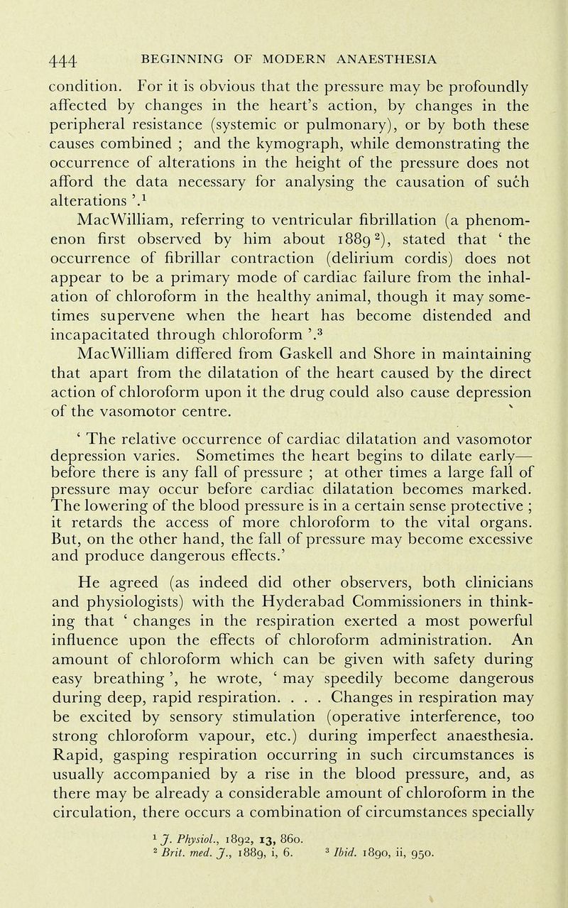 condition. For it is obvious that the pressure may be profoundly affected by changes in the heart's action, by changes in the peripheral resistance (systemic or pulmonary), or by both these causes combined ; and the kymograph, while demonstrating the occurrence of alterations in the height of the pressure does not afford the data necessary for analysing the causation of such alterations 9* MacWilliam, referring to ventricular fibrillation (a phenom- enon first observed by him about 18892), stated that 'the occurrence of fibrillar contraction (delirium cordis) does not appear to be a primary mode of cardiac failure from the inhal- ation of chloroform in the healthy animal, though it may some- times supervene when the heart has become distended and incapacitated through chloroform \3 MacWilliam differed from Gaskell and Shore in maintaining that apart from the dilatation of the heart caused by the direct action of chloroform upon it the drug could also cause depression of the vasomotor centre. ' The relative occurrence of cardiac dilatation and vasomotor depression varies. Sometimes the heart begins to dilate early— before there is any fall of pressure ; at other times a large fall of pressure may occur before cardiac dilatation becomes marked. The lowering of the blood pressure is in a certain sense protective ; it retards the access of more chloroform to the vital organs. But, on the other hand, the fall of pressure may become excessive and produce dangerous effects.' He agreed (as indeed did other observers, both clinicians and physiologists) with the Hyderabad Commissioners in think- ing that ' changes in the respiration exerted a most powerful influence upon the effects of chloroform administration. An amount of chloroform which can be given with safety during easy breathing ', he wrote, ' may speedily become dangerous during deep, rapid respiration. . . . Changes in respiration may be excited by sensory stimulation (operative interference, too strong chloroform vapour, etc.) during imperfect anaesthesia. Rapid, gasping respiration occurring in such circumstances is usually accompanied by a rise in the blood pressure, and, as there may be already a considerable amount of chloroform in the circulation, there occurs a combination of circumstances specially 1 J. Physiol, 1892, 13, 860. 2 Brit. med. J., 1889, i, 6. 3 Ibid. 1890, ii, 950.