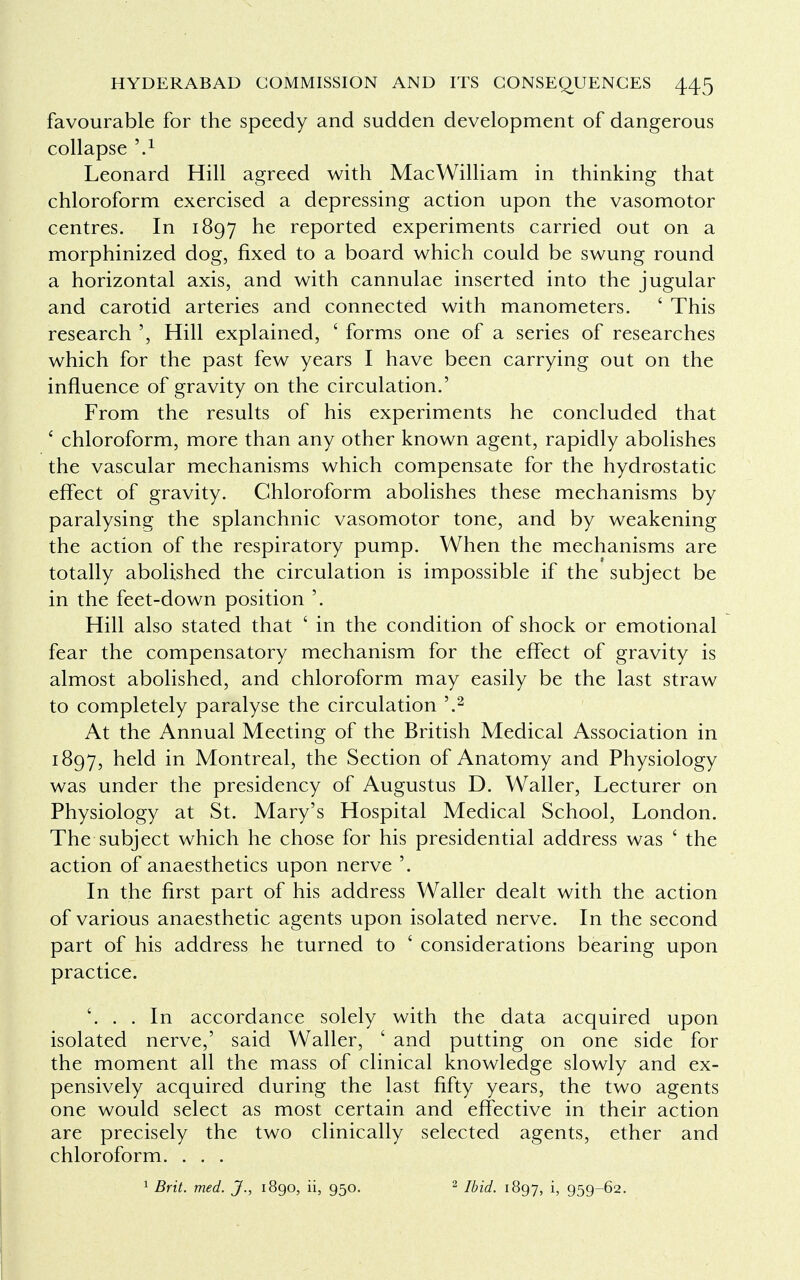 favourable for the speedy and sudden development of dangerous collapse \1 Leonard Hill agreed with MacWilliam in thinking that chloroform exercised a depressing action upon the vasomotor centres. In 1897 he reported experiments carried out on a morphinized dog, fixed to a board which could be swung round a horizontal axis, and with cannulae inserted into the jugular and carotid arteries and connected with manometers. ' This research ', Hill explained, ' forms one of a series of researches which for the past few years I have been carrying out on the influence of gravity on the circulation.' From the results of his experiments he concluded that * chloroform, more than any other known agent, rapidly abolishes the vascular mechanisms which compensate for the hydrostatic effect of gravity. Chloroform abolishes these mechanisms by paralysing the splanchnic vasomotor tone, and by weakening the action of the respiratory pump. When the mechanisms are totally abolished the circulation is impossible if the subject be in the feet-down position '. Hill also stated that ' in the condition of shock or emotional fear the compensatory mechanism for the effect of gravity is almost abolished, and chloroform may easily be the last straw to completely paralyse the circulation '.2 At the Annual Meeting of the British Medical Association in 1897, held in Montreal, the Section of Anatomy and Physiology was under the presidency of Augustus D. Waller, Lecturer on Physiology at St. Mary's Hospital Medical School, London. The subject which he chose for his presidential address was ' the action of anaesthetics upon nerve '. In the first part of his address Waller dealt with the action of various anaesthetic agents upon isolated nerve. In the second part of his address he turned to ' considerations bearing upon practice. '. . . In accordance solely with the data acquired upon isolated nerve,' said Waller, ' and putting on one side for the moment all the mass of clinical knowledge slowly and ex- pensively acquired during the last fifty years, the two agents one would select as most certain and effective in their action are precisely the two clinically selected agents, ether and chloroform. . . .