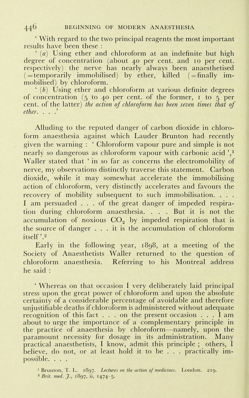 ' With regard to the two principal reagents the most important results have been these : ' (a) Using ether and chloroform at an indefinite but high degree of concentration (about 40 per cent, and 10 per cent, respectively) the nerve has nearly always been anaesthetised (= temporarily immobilised) by ether, killed finally im- mobilised) by chloroform. ' (b) Using ether and chloroform at various definite degrees of concentration (5 to 40 per cent, of the former, 1 to 5 per cent, of the latter) the action of chloroform has been seven times that of ether. . . .' Alluding to the reputed danger of carbon dioxide in chloro- form anaesthesia against which Lauder Brunton had recently given the warning : ' Chloroform vapour pure and simple is not nearly so dangerous as chloroform vapour with carbonic acid V Waller stated that ' in so far as concerns the electromobility of nerve, my observations distinctly traverse this statement. Carbon dioxide, while it may somewhat accelerate the immobilising action of chloroform, very distinctly accelerates and favours the recovery of mobility subsequent to such immobilisation. . . . I am persuaded ... of the great danger of impeded respira- tion during chloroform anaesthesia. . . . But it is not the accumulation of noxious C02 by impeded respiration that is the source of danger ... it is the accumulation of chloroform itself'.2 Early in the following year, 1898, at a meeting of the Society of Anaesthetists Waller returned to the question of chloroform anaesthesia. Referring to his Montreal address he said : ' Whereas on that occasion I very deliberately laid principal stress upon the great power of chloroform and upon the absolute certainty of a considerable percentage of avoidable and therefore unjustifiable deaths if chloroform is administered without adequate recognition of this fact ... on the present occasion ... I am about to urge the importance of a complementary principle in the practice of anaesthesia by chloroform—namely, upon the paramount necessity for dosage in its administration. Many practical anaesthetists, I know, admit this principle ; others, I believe, do not, or at least hold it to be . . . practically im- possible. . . . 1 Brunton, T. L. 1897. Lectures on the action of medicines. London. 219.