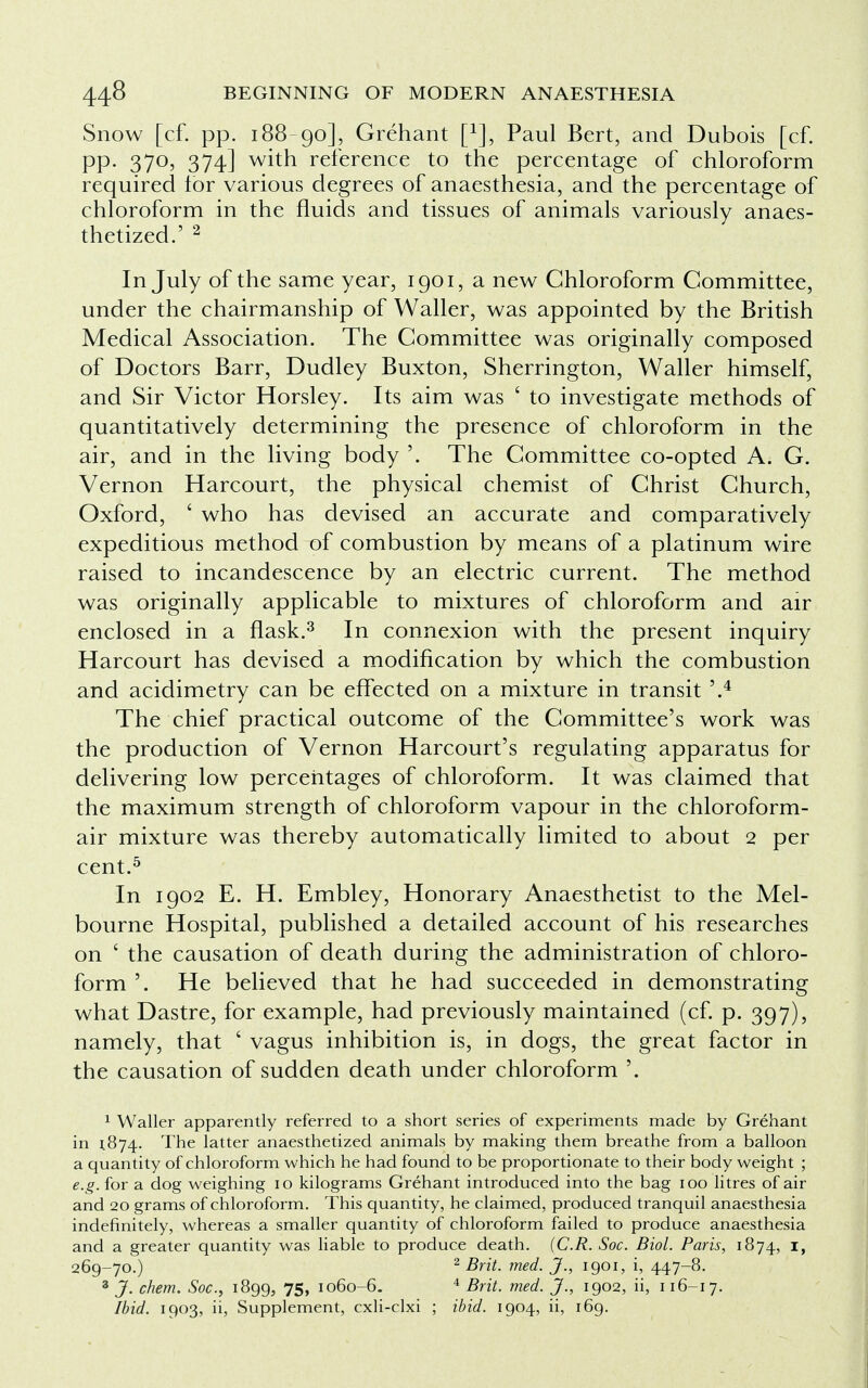 Snow [cf. pp. 188-90], Grehant [*], Paul Bert, and Dubois [cf. pp. 370, 374] with reference to the percentage of chloroform required lor various degrees of anaesthesia, and the percentage of chloroform in the fluids and tissues of animals variously anaes- thetized.' 2 In July of the same year, 1901, a new Chloroform Committee, under the chairmanship of Waller, was appointed by the British Medical Association. The Committee was originally composed of Doctors Barr, Dudley Buxton, Sherrington, Waller himself, and Sir Victor Horsley. Its aim was ' to investigate methods of quantitatively determining the presence of chloroform in the air, and in the living body '. The Committee co-opted A. G. Vernon Harcourt, the physical chemist of Christ Church, Oxford, ' who has devised an accurate and comparatively expeditious method of combustion by means of a platinum wire raised to incandescence by an electric current. The method was originally applicable to mixtures of chloroform and air enclosed in a flask.3 In connexion with the present inquiry Harcourt has devised a modification by which the combustion and acidimetry can be effected on a mixture in transit '.4 The chief practical outcome of the Committee's work was the production of Vernon Harcourt's regulating apparatus for delivering low percentages of chloroform. It was claimed that the maximum strength of chloroform vapour in the chloroform- air mixture was thereby automatically limited to about 2 per cent.5 In 1902 E. H. Embley, Honorary Anaesthetist to the Mel- bourne Hospital, published a detailed account of his researches on ' the causation of death during the administration of chloro- form '. He believed that he had succeeded in demonstrating what Dastre, for example, had previously maintained (cf. p. 397), namely, that ' vagus inhibition is, in dogs, the great factor in the causation of sudden death under chloroform '. 1 Waller apparently referred to a short series of experiments made by Grehant in 1874. The latter anaesthetized animals by making them breathe from a balloon a quantity of chloroform which he had found to be proportionate to their body weight ; e.g. for a dog weighing 10 kilograms Grehant introduced into the bag 100 litres of air and 20 grams of chloroform. This quantity, he claimed, produced tranquil anaesthesia indefinitely, whereas a smaller quantity of chloroform failed to produce anaesthesia and a greater quantity was liable to produce death. (C.R. Soc. Biol. Paris, 1874, I» 269-70.) 2 Brit. med. J., 1901, i, 447-8. 3 J. chem. Soc, 1899, 75, 1060-6. 4 Brit. med. J., 1902, ii, 116-17. Ibid. 1903, ii, Supplement, cxli-clxi ; ibid. 1904, ii, 169.