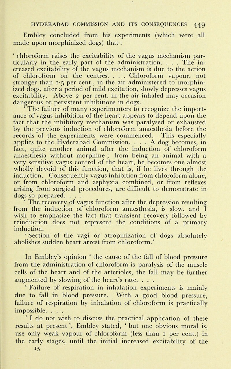 Embley concluded from his experiments (which were all made upon morphinized dogs) that : ' chloroform raises the excitability of the vagus mechanism par- ticularly in the early part of the administration. . . . The in- creased excitability of the vagus mechanism is due to the action of chloroform on the centres. . . . Chloroform vapour, not stronger than 1-5 per cent., in the air administered to morphin- ized dogs, after a period of mild excitation, slowly depresses vagus excitability. Above 2 per cent, in the air inhaled may occasion dangerous or persistent inhibitions in dogs. ' The failure of many experimenters to recognize the import- ance of vagus inhibition of the heart appears to depend upon the fact that the inhibitory mechanism was paralysed or exhausted by the previous induction of chloroform anaesthesia before the records of the experiments were commenced. This especially applies to the Hyderabad Commission. ... A dog becomes, in fact, quite another animal after the induction of chloroform anaesthesia without morphine ; from being an animal with a very sensitive vagus control of the heart, he becomes one almost wholly devoid of this function, that is, if he lives through the induction. Consequently vagus inhibition from chloroform alone, or from chloroform and asphyxia combined, or from reflexes arising from surgical procedures, are difficult to demonstrate in dogs so prepared. . . . ' The recovery of vagus function after the depression resulting from the induction of chloroform anaesthesia, is slow, and I wish to emphasize the fact that transient recovery followed by reinduction does not represent the conditions of a primary induction. ' Section of the vagi or atropinization of dogs absolutely abolishes sudden heart arrest from chloroform.' In Embley's opinion ' the cause of the fall of blood pressure from the administration of chloroform is paralysis of the muscle cells of the heart and of the arterioles, the fall may be further augmented by slowing of the heart's rate. . . . ' Failure of respiration in inhalation experiments is mainly due to fall in blood pressure. With a good blood pressure, failure of respiration by inhalation of chloroform is practically impossible. . . . 6 I do not wish to discuss the practical application of these results at present', Embley stated, ' but one obvious moral is, use only weak vapour of chloroform (less than 1 per cent.) in the early stages, until the initial increased excitability of the 15