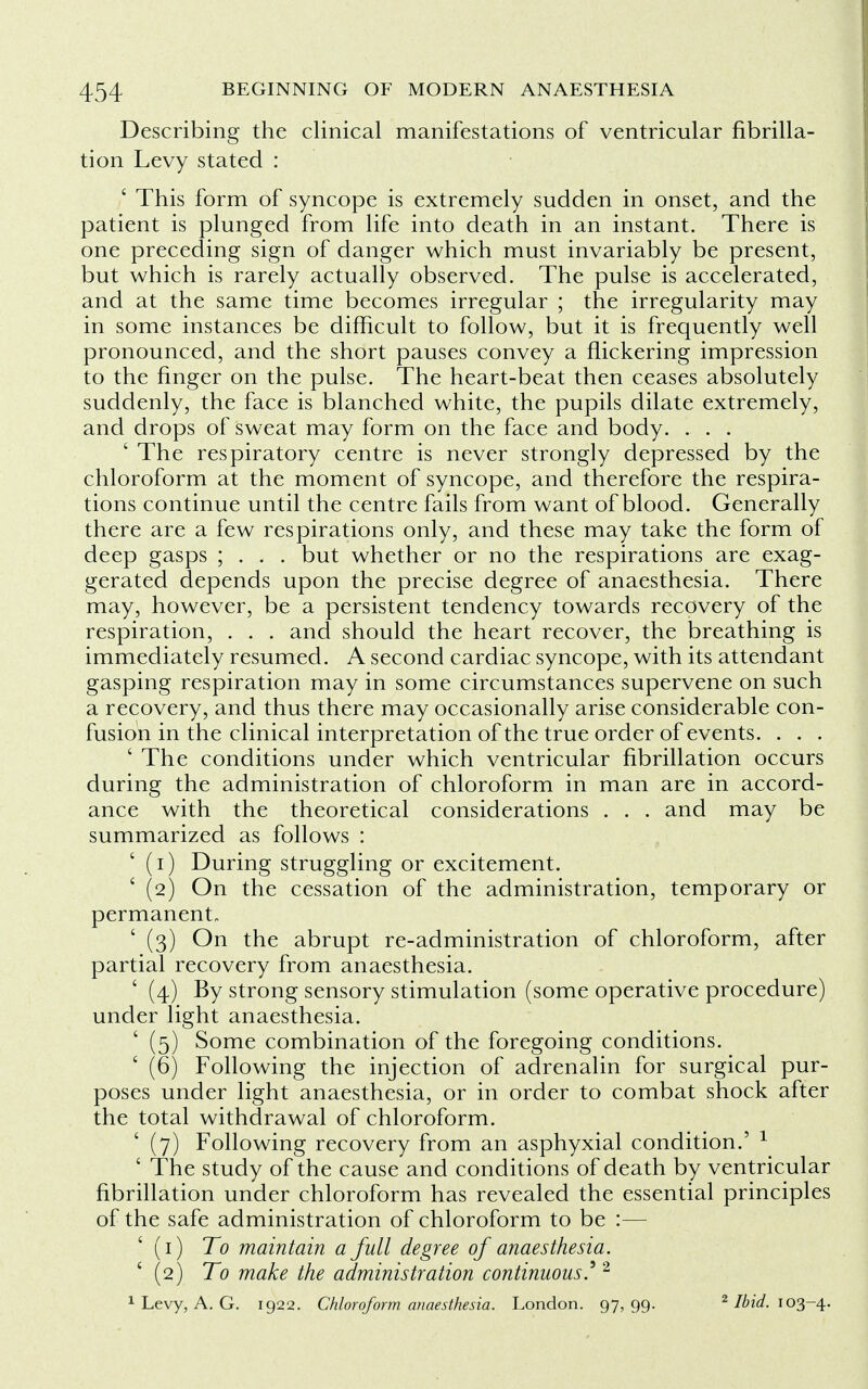 Describing the clinical manifestations of ventricular fibrilla- tion Levy stated : ' This form of syncope is extremely sudden in onset, and the patient is plunged from life into death in an instant. There is one preceding sign of danger which must invariably be present, but which is rarely actually observed. The pulse is accelerated, and at the same time becomes irregular ; the irregularity may in some instances be difficult to follow, but it is frequently well pronounced, and the short pauses convey a flickering impression to the finger on the pulse. The heart-beat then ceases absolutely suddenly, the face is blanched white, the pupils dilate extremely, and drops of sweat may form on the face and body. . . . ' The respiratory centre is never strongly depressed by the chloroform at the moment of syncope, and therefore the respira- tions continue until the centre fails from want of blood. Generally there are a few respirations only, and these may take the form of deep gasps ; . . . but whether or no the respirations are exag- gerated depends upon the precise degree of anaesthesia. There may, however, be a persistent tendency towards recovery of the respiration, . . . and should the heart recover, the breathing is immediately resumed. A second cardiac syncope, with its attendant gasping respiration may in some circumstances supervene on such a recovery, and thus there may occasionally arise considerable con- fusion in the clinical interpretation of the true order of events. . . . ' The conditions under which ventricular fibrillation occurs during the administration of chloroform in man are in accord- ance with the theoretical considerations . . . and may be summarized as follows : (i) During struggling or excitement. ' (2) On the cessation of the administration, temporary or permanent ' (3) On the abrupt re-administration of chloroform, after partial recovery from anaesthesia. ' (4) By strong sensory stimulation (some operative procedure) under light anaesthesia. ' (5) Some combination of the foregoing conditions. ' (6) Following the injection of adrenalin for surgical pur- poses under light anaesthesia, or in order to combat shock after the total withdrawal of chloroform. ' (7) Following recovery from an asphyxial condition.' 1 ' The study of the cause and conditions of death by ventricular fibrillation under chloroform has revealed the essential principles of the safe administration of chloroform to be :— (1) To maintain a full degree of anaesthesia. ' (2) To make the administration continuous.9 2 1 Levy, A. G. 1922. Chloroform anaesthesia. London. 97,99. 2 Ibid. 103-4.