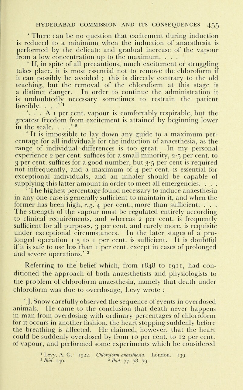 ' There can be no question that excitement during induction is reduced to a minimum when the induction of anaesthesia is performed by the delicate and gradual increase of the vapour from a low concentration up to the maximum. . . . ' If, in spite of all precautions, much excitement or struggling takes place, it is most essential not to remove the chloroform if it can possibly be avoided ; this is directly contrary to the old teaching, but the removal of the chloroform at this stage is a distinct danger. In order to continue the administration it is undoubtedly necessary sometimes to restrain the patient forcibly. . . .' 1 . . A 1 per cent, vapour is comfortably respirable, but the greatest freedom from excitement is attained by beginning lower in the scale. . . .' 2 ' It is impossible to lay down any guide to a maximum per- centage for all individuals for the induction of anaesthesia, as the range of individual differences is too great. In my personal experience 2 per cent, suffices for a small minority, 2-5 per cent, to 3 per cent, suffices for a good number, but 3-5 per cent is required not infrequently, and a maximum of 4 per cent, is essential for exceptional individuals, and an inhaler should be capable of supplying this latter amount in order to meet all emergencies. . . . ' The highest percentage found necessary to induce anaesthesia in any one case is generally sufficient to maintain it, and when the former has been high, e.g. 4 per cent., more than sufficient. . . . The strength of the vapour must be regulated entirely according to clinical requirements, and whereas 2 per cent, is frequently sufficient for all purposes, 3 per cent, and rarely more, is requisite under exceptional circumstances. In the later stages of a pro- longed operation 1-5 to 1 per cent, is sufficient. It is doubtful if it is safe to use less than 1 per cent, except in cases of prolonged and severe operations.' 3 Referring to the belief which, from 1848 to 1911, had con- ditioned the approach of both anaesthetists and physiologists to the problem of chloroform anaesthesia, namely that death under chloroform was due to overdosage, Levy wrote : 'J. Snow carefully observed the sequence of events in overdosed animals. He came to the conclusion that death never happens in man from overdosing with ordinary percentages of chloroform for it occurs in another fashion, the heart stopping suddenly before the breathing is affected. He claimed, however, that the heart could be suddenly overdosed by from 10 per cent, to 12 per cent, of vapour, and performed some experiments which he considered 1 Levy, A. G. 1922. Chloroform anaesthesia. London. 139. 2 Ibid. 140. 3 Ibid. 77, 78, 79.